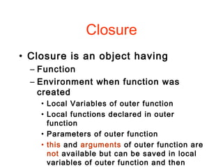 Closure
• Closure is an object having
– Function
– Environment when function was
created
• Local Variables of outer function
• Local functions declared in outer
function
• Parameters of outer function
• this and arguments of outer function are
not available but can be saved in local
variables of outer function and then
 