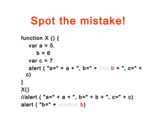 Spot the mistake!
function X () {
var a = 5,
b = 6
var c = 7
alert ( "a=" + a + ", b=" + this.b + ", c=" +
c)
}
X()
//alert ( "a=" + a + ", b=" + b + ", c=" + c)
alert ( "b=" + window.b)
 
