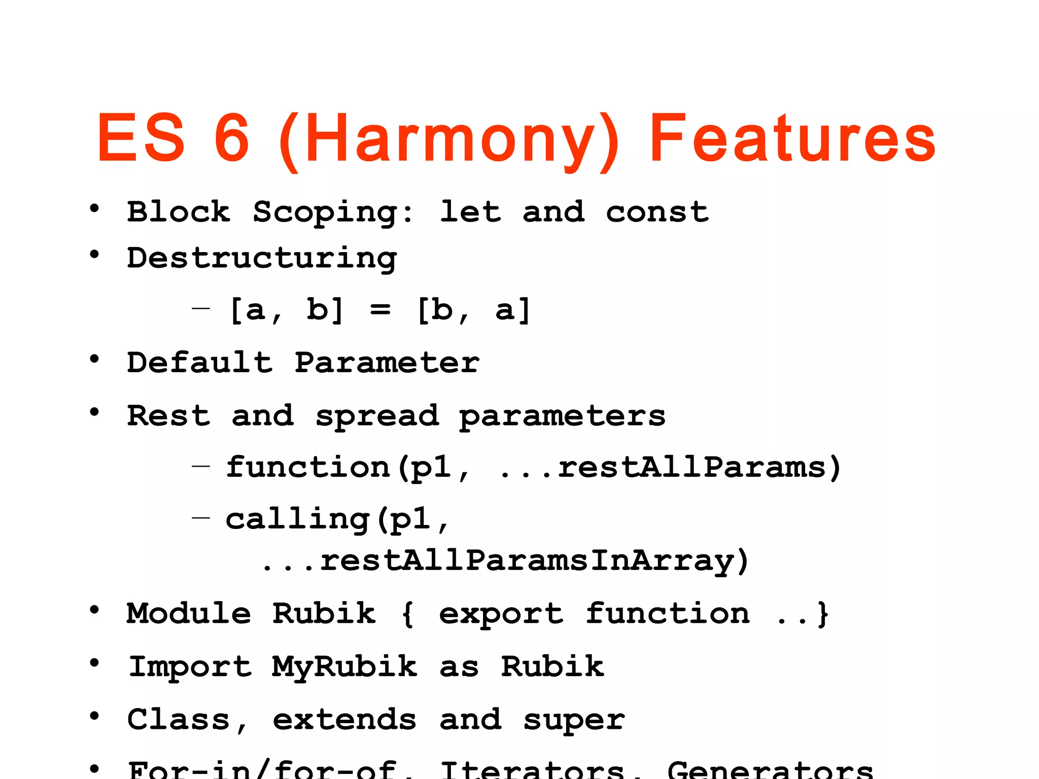 ES 6 (Harmony) Features
• Block Scoping: let and const
• Destructuring
– [a, b] = [b, a]
• Default Parameter
• Rest and spread parameters
– function(p1, ...restAllParams)
– calling(p1,
...restAllParamsInArray)
• Module Rubik { export function ..}
• Import MyRubik as Rubik
• Class, extends and super
 