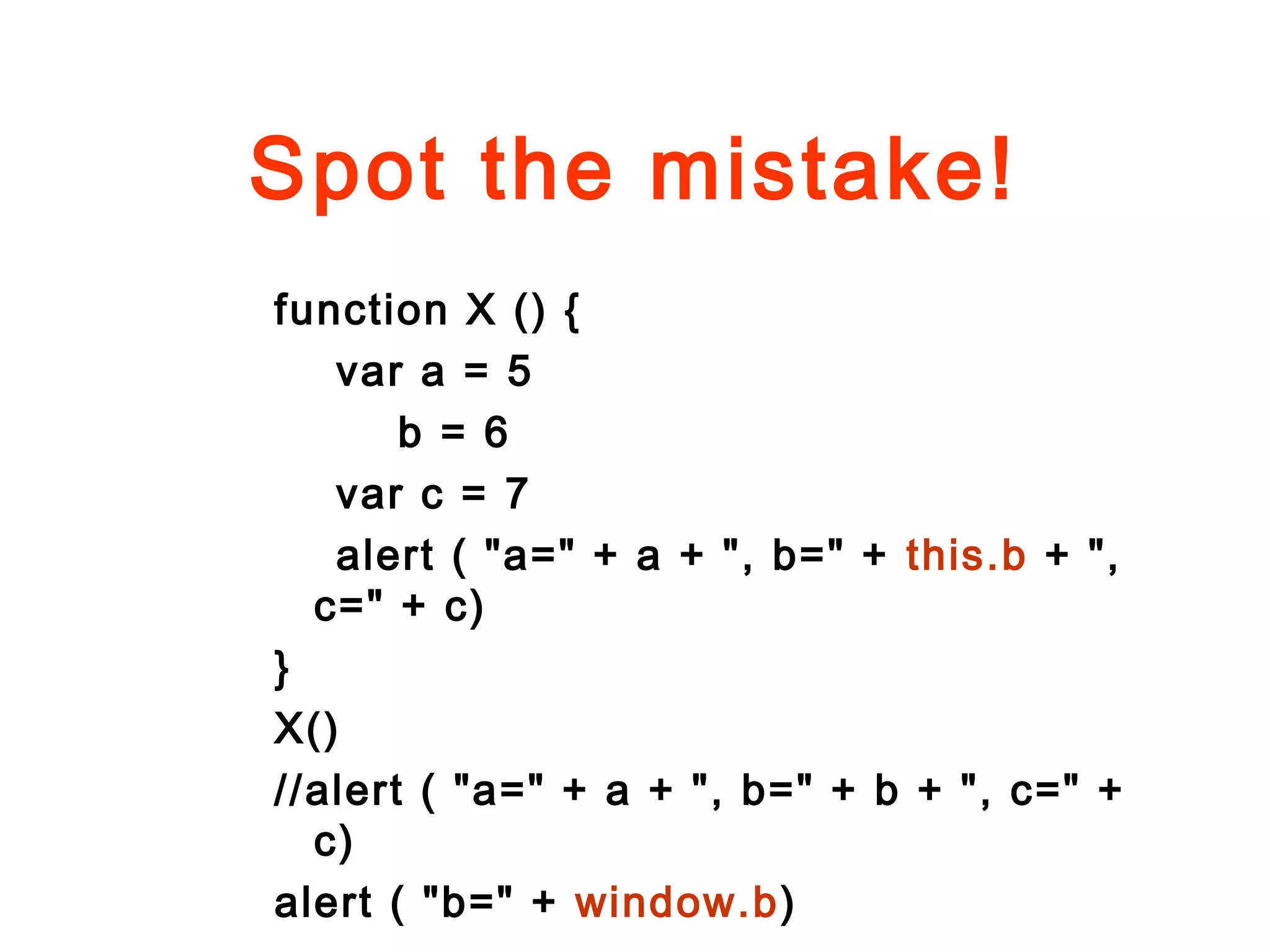 Spot the mistake!
function X () {
var a = 5
b = 6
var c = 7
alert ( "a=" + a + ", b=" + this.b + ",
c=" + c)
}
X()
//alert ( "a=" + a + ", b=" + b + ", c=" +
c)
alert ( "b=" + window.b)
 