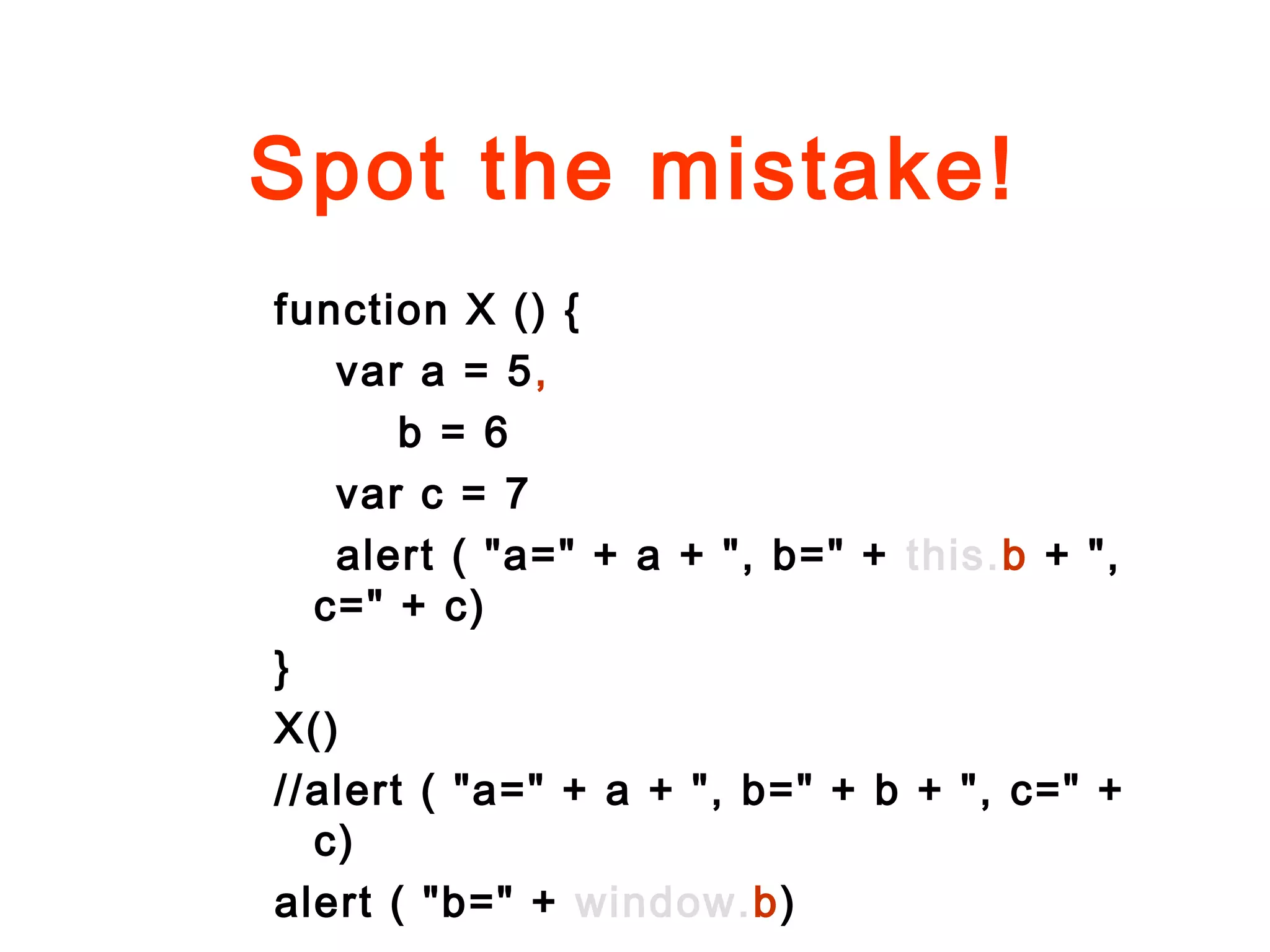 Spot the mistake!
function X () {
var a = 5,
b = 6
var c = 7
alert ( "a=" + a + ", b=" + this.b + ",
c=" + c)
}
X()
//alert ( "a=" + a + ", b=" + b + ", c=" +
c)
alert ( "b=" + window.b)
 