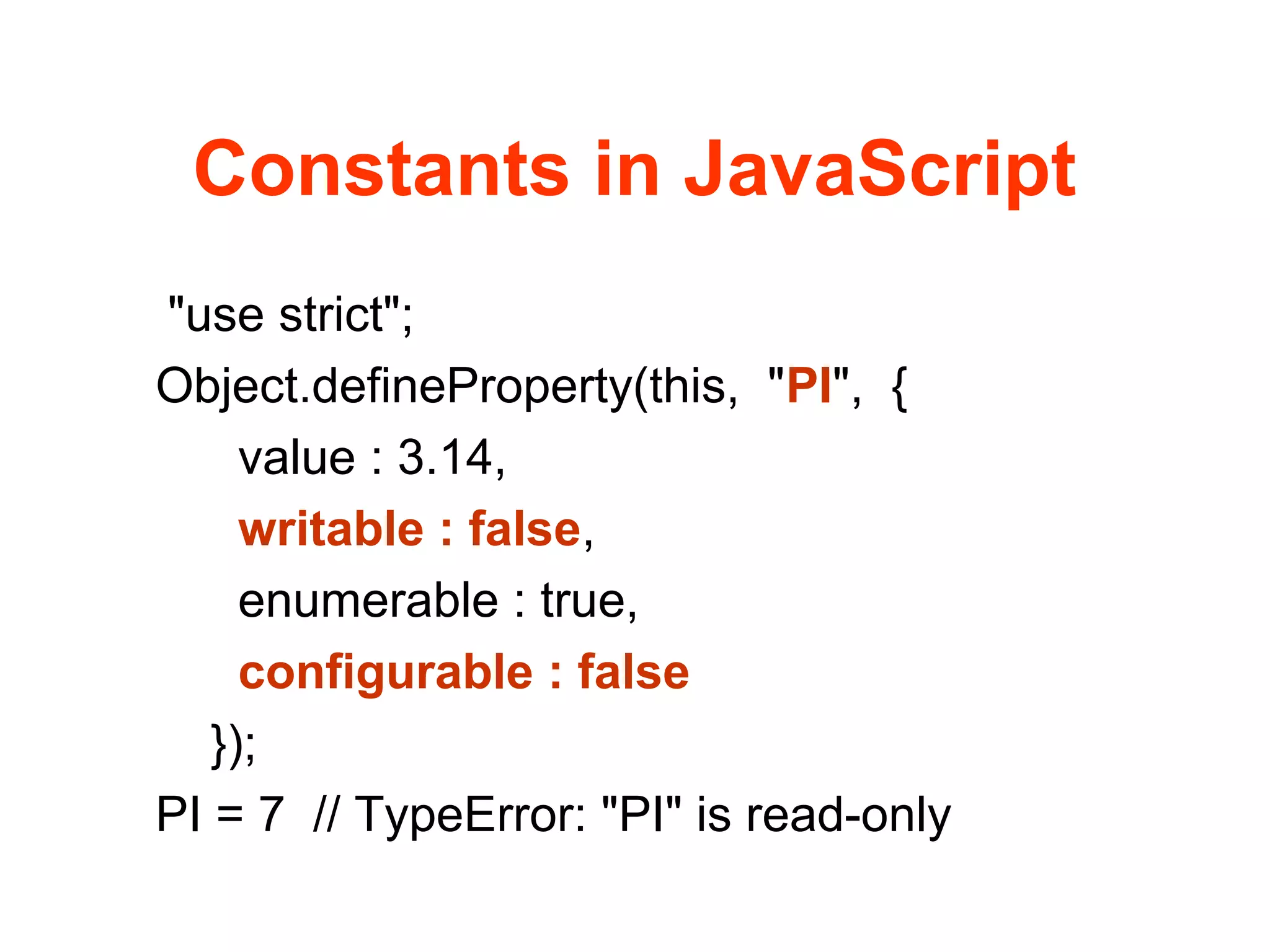 Constants in JavaScript
"use strict";
Object.defineProperty(this, "PI", {
value : 3.14,
writable : false,
enumerable : true,
configurable : false
});
PI = 7 // TypeError: "PI" is read-only
 