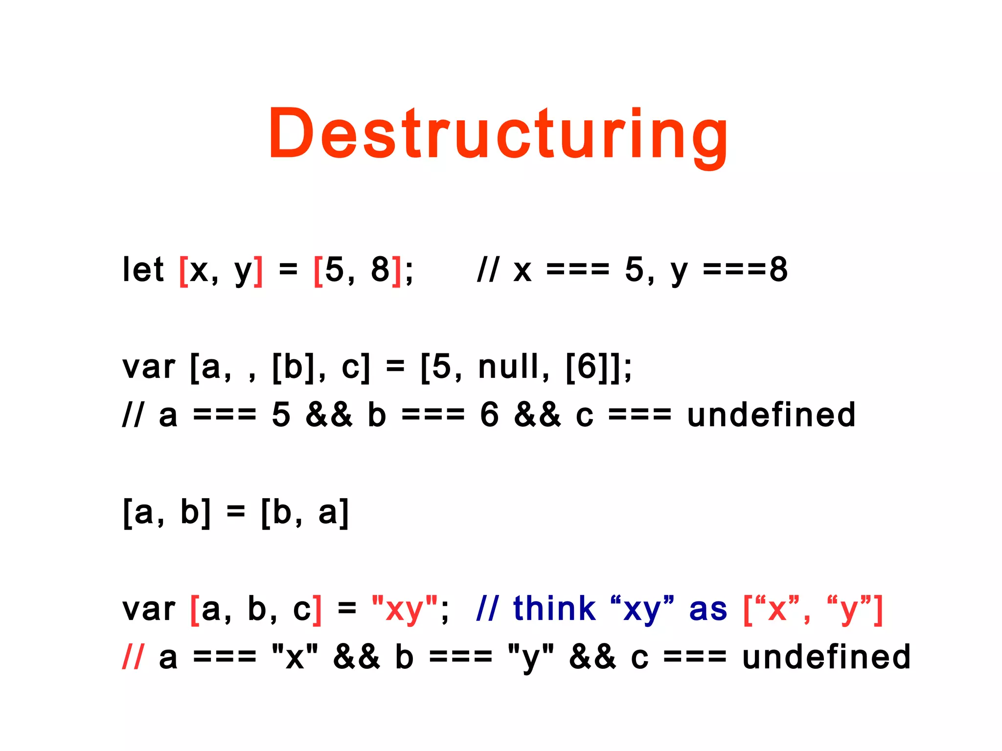 Destructuring
let [x, y] = [5, 8]; // x === 5, y ===8
var [a, , [b], c] = [5, null, [6]];
// a === 5 && b === 6 && c === undefined
[a, b] = [b, a]
var [a, b, c] = "xy"; // think “xy” as [“x”, “y”]
// a === "x" && b === "y" && c === undefined
 