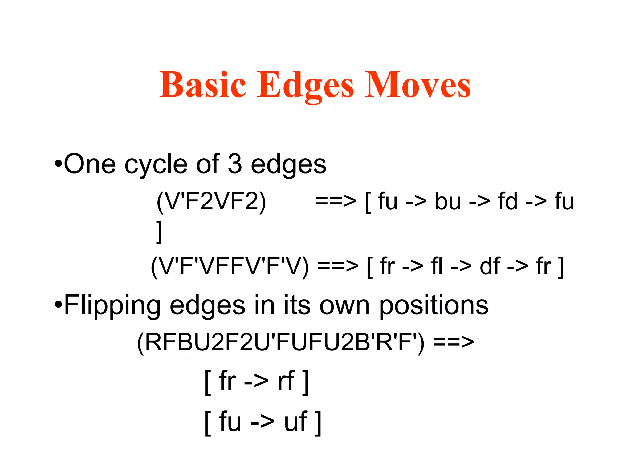 Basic Edges Moves
•One cycle of 3 edges
(V'F2VF2) ==> [ fu -> bu -> fd -> fu
]
(V'F'VFFV'F'V) ==> [ fr -> fl -> df -> fr ]
•Flipping edges in its own positions
(RFBU2F2U'FUFU2B'R'F') ==>
[ fr -> rf ]
[ fu -> uf ]
 