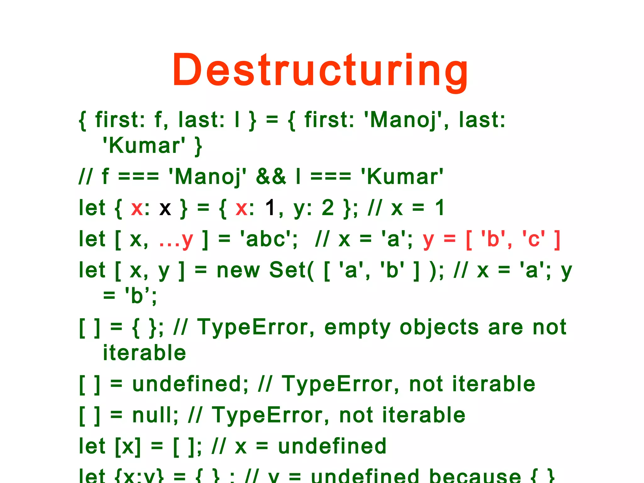 Destructuring
{ first: f, last: l } = { first: 'Manoj', last:
'Kumar' }
// f === 'Manoj' && l === 'Kumar'
let { x: x } = { x: 1, y: 2 }; // x = 1
let [ x, ...y ] = 'abc'; // x = 'a'; y = [ 'b', 'c' ]
let [ x, y ] = new Set( [ 'a', 'b' ] ); // x = 'a'; y
= 'b’;
[ ] = { }; // TypeError, empty objects are not
iterable
[ ] = undefined; // TypeError, not iterable
[ ] = null; // TypeError, not iterable
let [x] = [ ]; // x = undefined
 