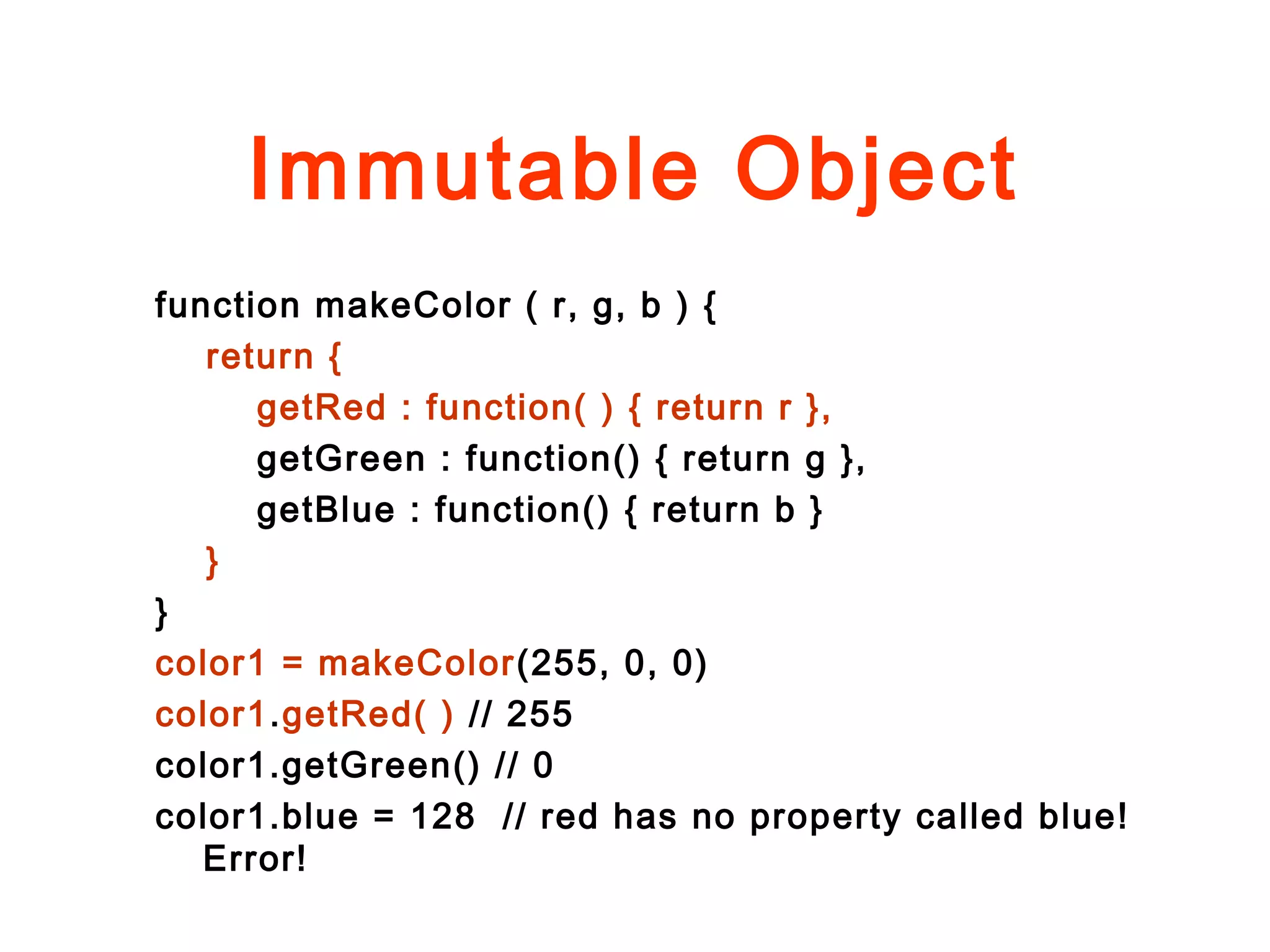 Immutable Object
function makeColor ( r, g, b ) {
return {
getRed : function( ) { return r },
getGreen : function() { return g },
getBlue : function() { return b }
}
}
color1 = makeColor(255, 0, 0)
color1.getRed( ) // 255
color1.getGreen() // 0
color1.blue = 128 // red has no property called blue!
Error!
 