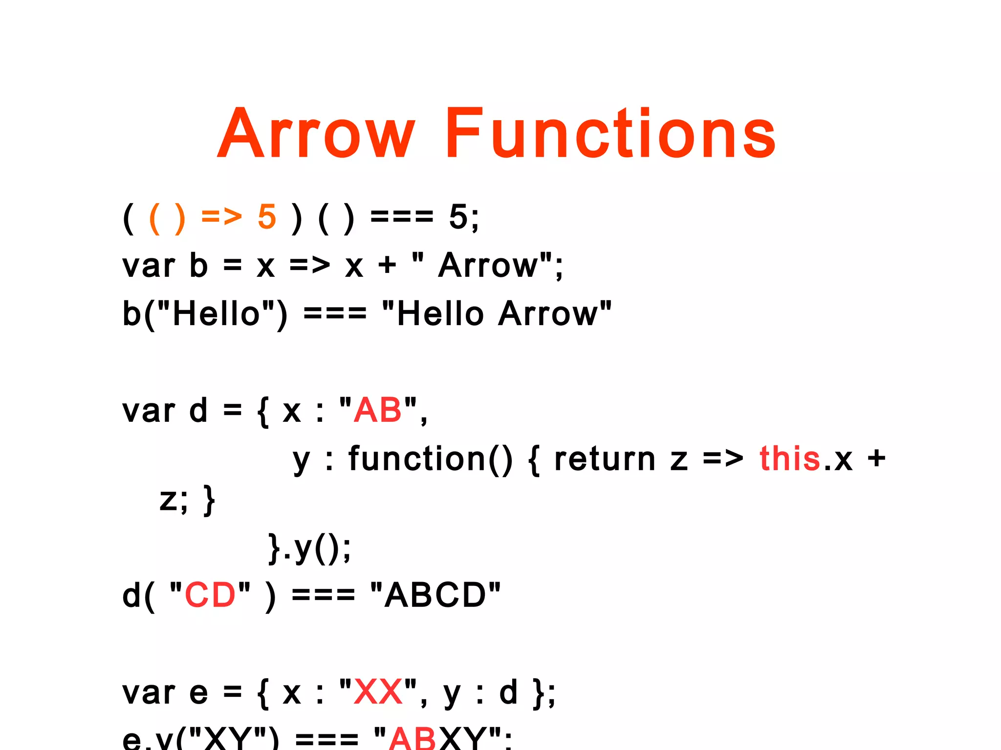 Arrow Functions
( ( ) => 5 ) ( ) === 5;
var b = x => x + " Arrow";
b("Hello") === "Hello Arrow"
var d = { x : "AB",
y : function() { return z => this.x +
z; }
}.y();
d( "CD" ) === "ABCD"
var e = { x : "XX", y : d };
 