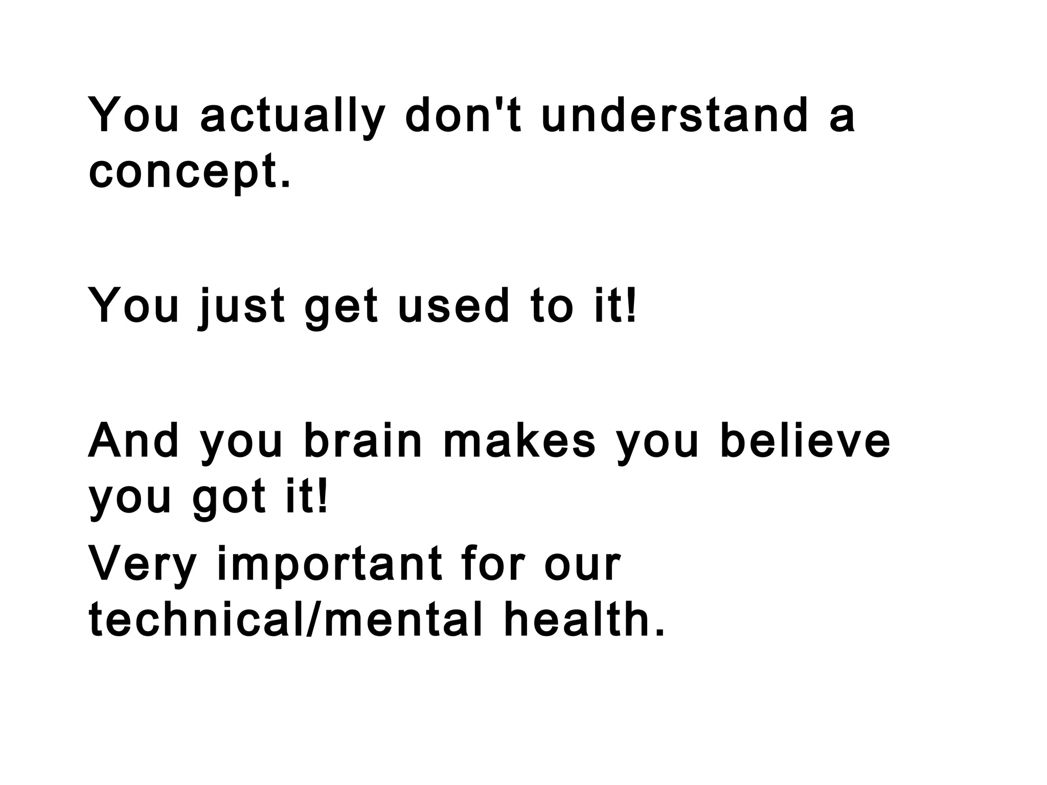 You actually don't understand a
concept.
You just get used to it!
And you brain makes you believe
you got it!
Very important for our
technical/mental health.
 