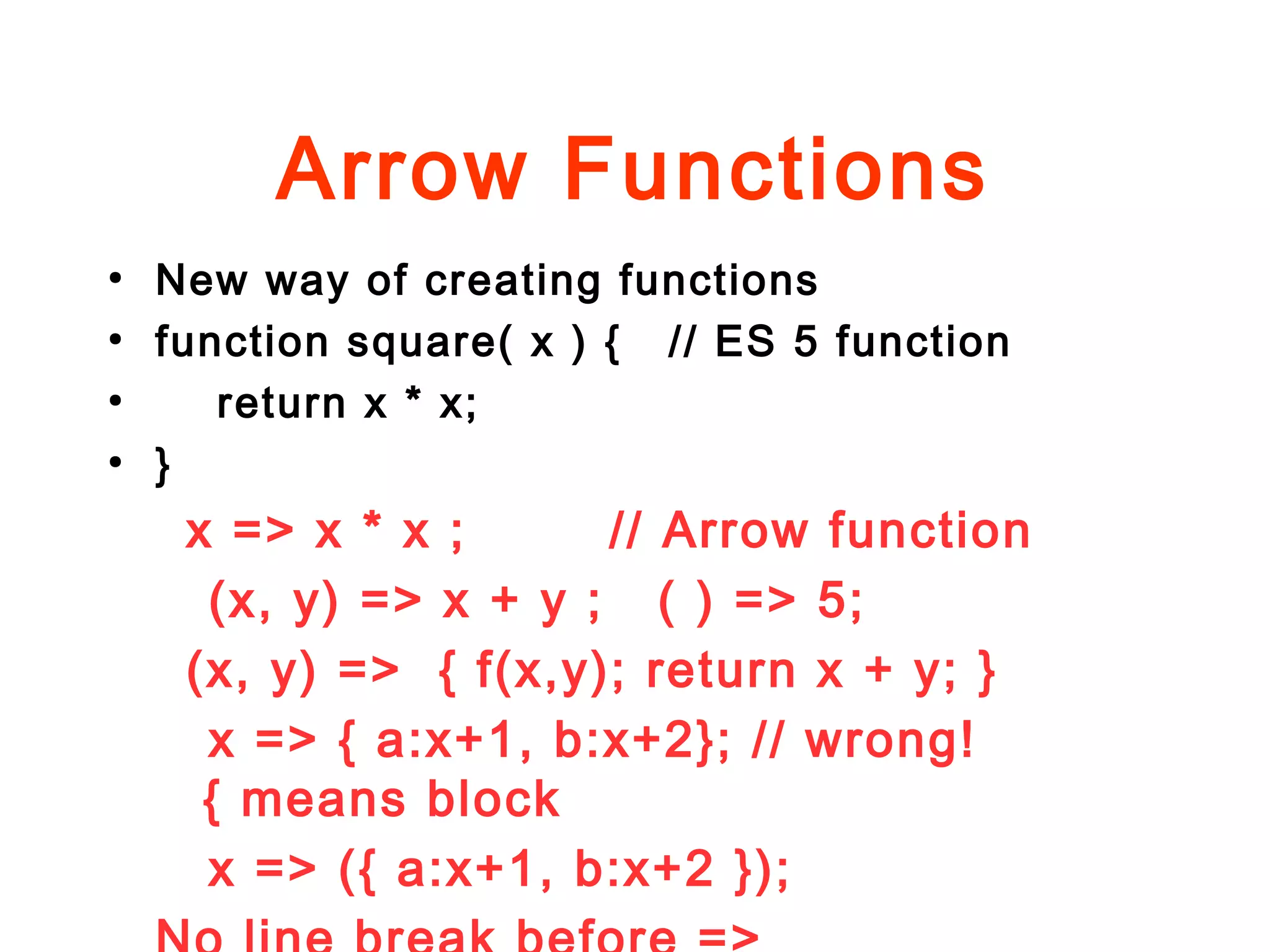 Arrow Functions
●
New way of creating functions
●
function square( x ) { // ES 5 function
●
return x * x;
●
}
x => x * x ; // Arrow function
(x, y) => x + y ; ( ) => 5;
(x, y) => { f(x,y); return x + y; }
x => { a:x+1, b:x+2}; // wrong!
{ means block
x => ({ a:x+1, b:x+2 });
 