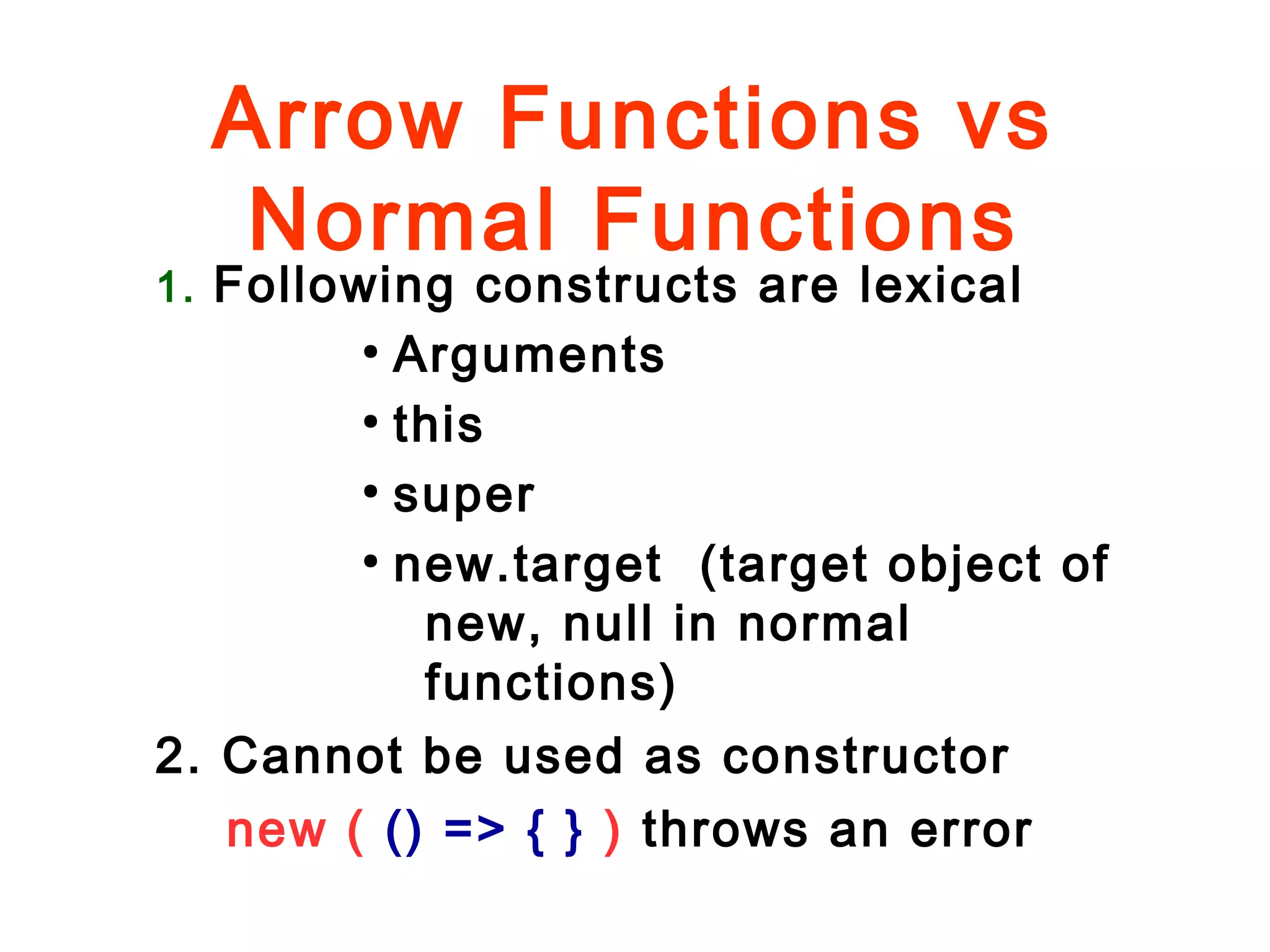 Arrow Functions vs
Normal Functions
1. Following constructs are lexical
●
Arguments
●
this
●
super
●
new.target (target object of
new, null in normal
functions)
2. Cannot be used as constructor
new ( () => { } ) throws an error
 