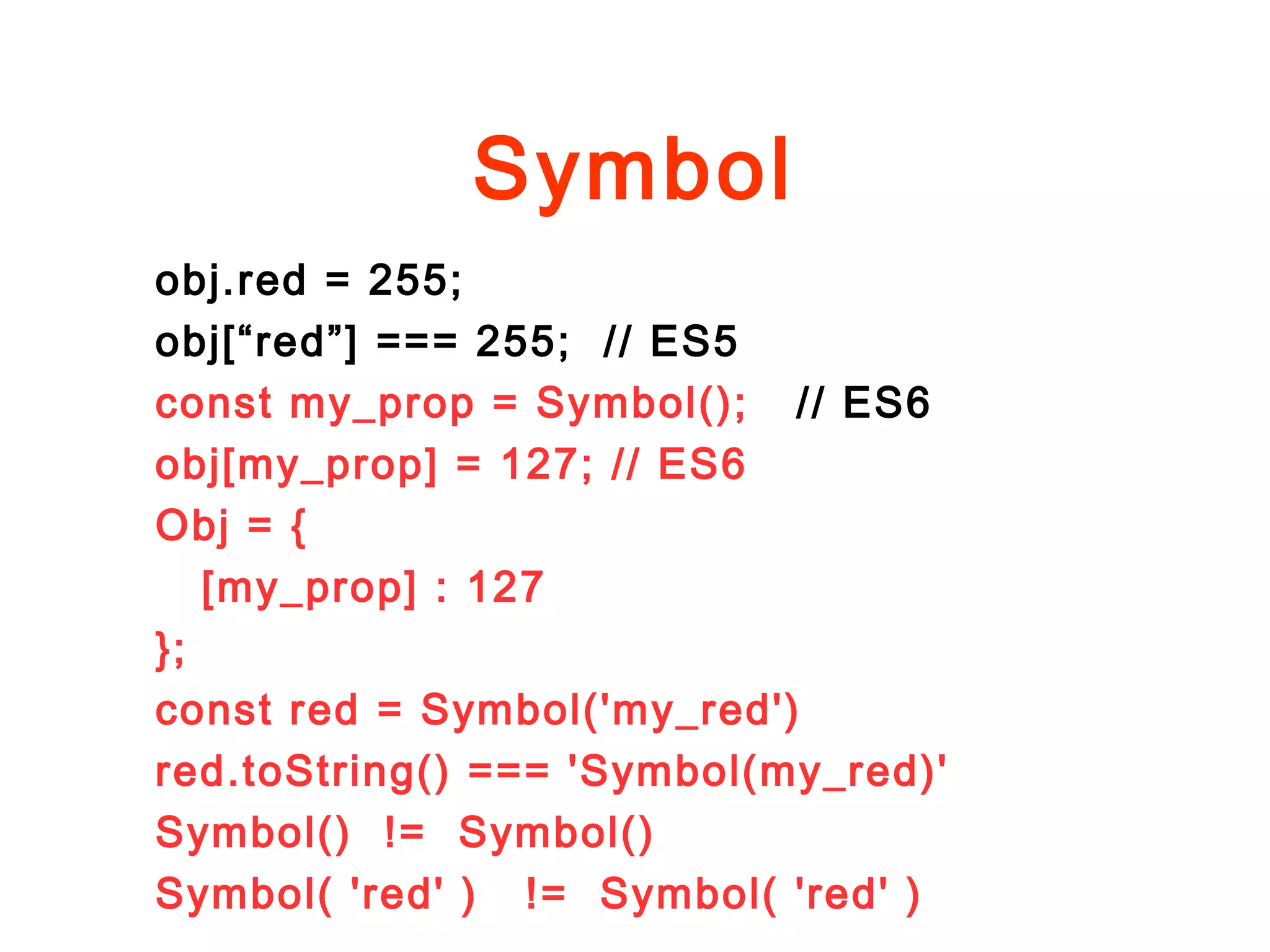 Symbol
obj.red = 255;
obj[“red”] === 255; // ES5
const my_prop = Symbol(); // ES6
obj[my_prop] = 127; // ES6
Obj = {
[my_prop] : 127
};
const red = Symbol('my_red')
red.toString() === 'Symbol(my_red)'
Symbol() != Symbol()
Symbol( 'red' ) != Symbol( 'red' )
 