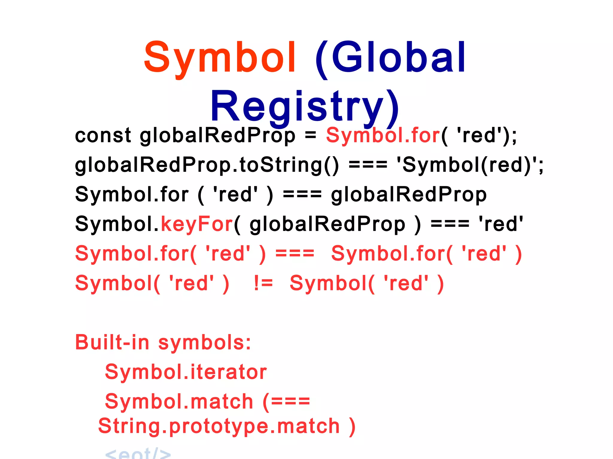 Symbol (Global
Registry)
const globalRedProp = Symbol.for( 'red');
globalRedProp.toString() === 'Symbol(red)';
Symbol.for ( 'red' ) === globalRedProp
Symbol.keyFor( globalRedProp ) === 'red'
Symbol.for( 'red' ) === Symbol.for( 'red' )
Symbol( 'red' ) != Symbol( 'red' )
Built-in symbols:
Symbol.iterator
Symbol.match (===
String.prototype.match )
 