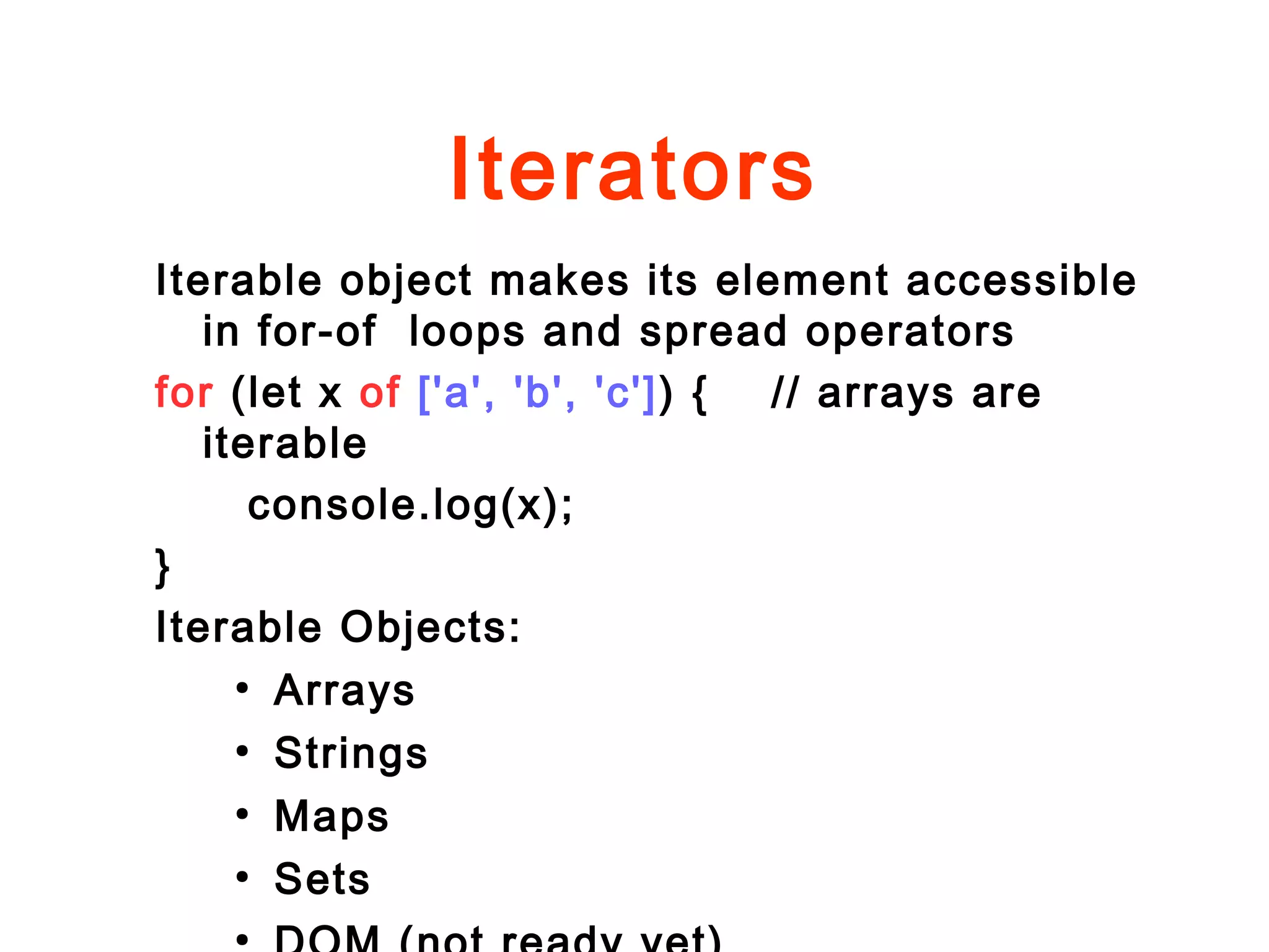 Iterators
Iterable object makes its element accessible
in for-of loops and spread operators
for (let x of ['a', 'b', 'c']) { // arrays are
iterable
console.log(x);
}
Iterable Objects:
●
Arrays
●
Strings
●
Maps
●
Sets
●
 