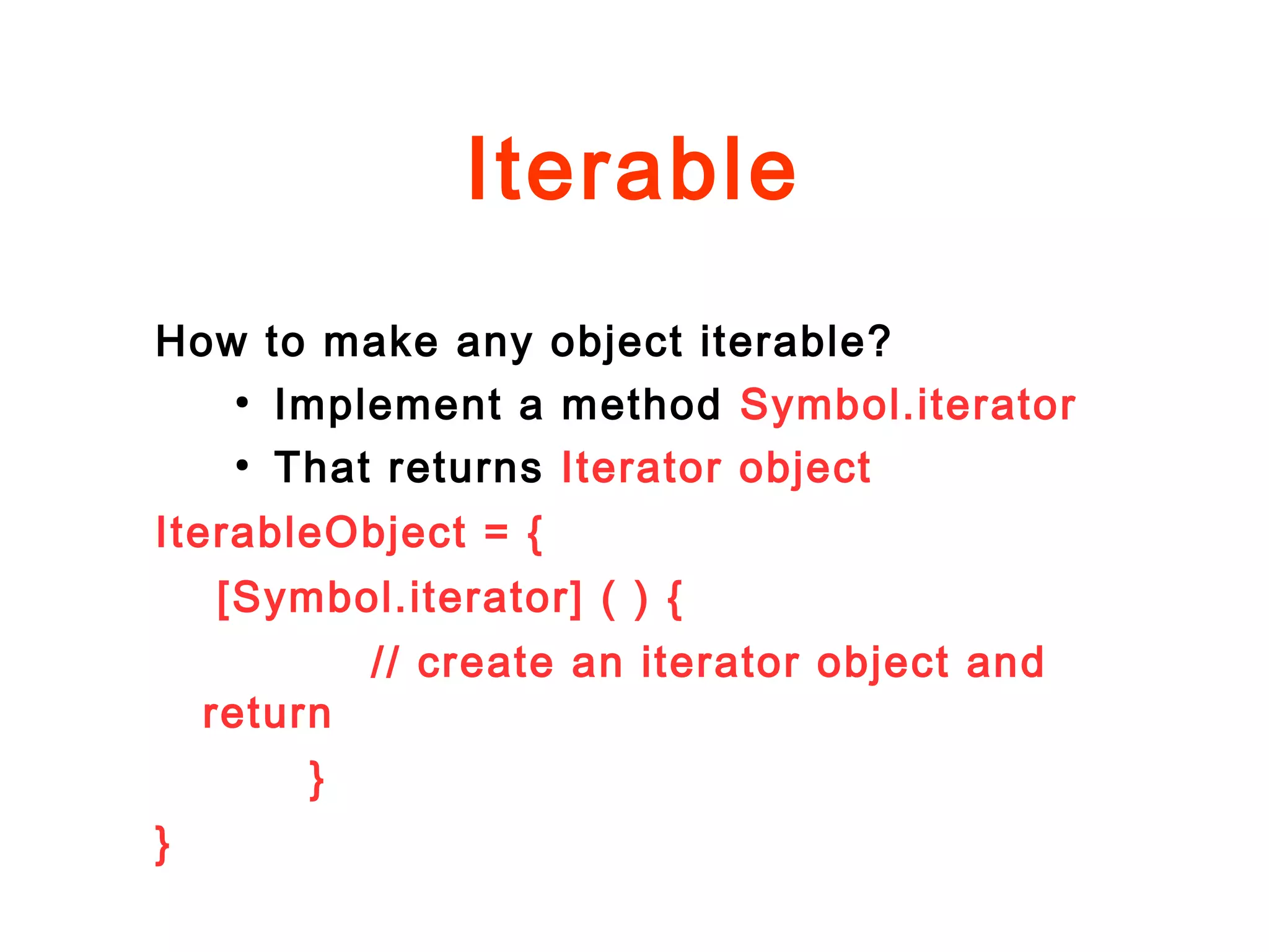 Iterable
How to make any object iterable?
●
Implement a method Symbol.iterator
●
That returns Iterator object
IterableObject = {
[Symbol.iterator] ( ) {
// create an iterator object and
return
}
}
 