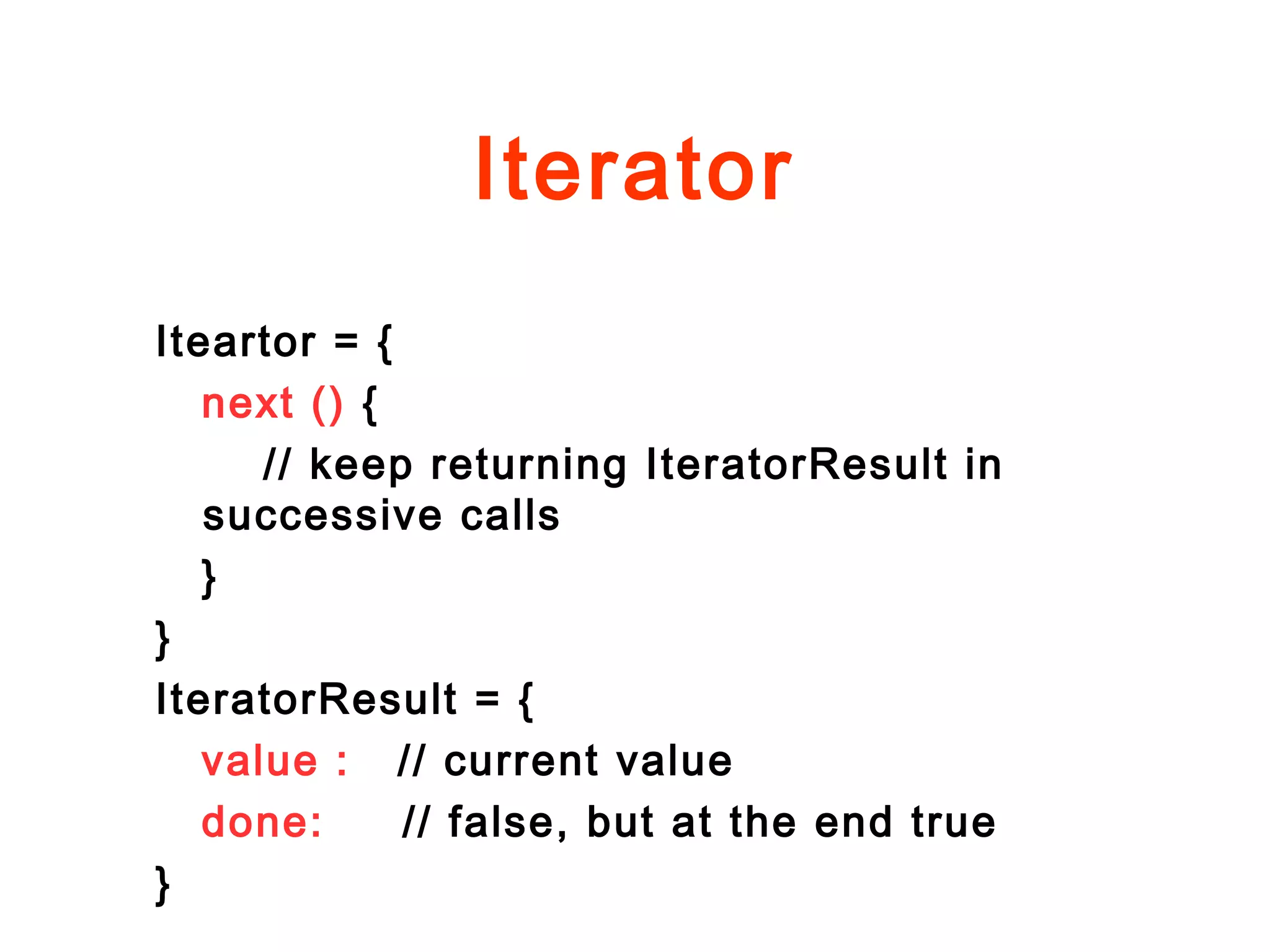 Iterator
Iteartor = {
next () {
// keep returning IteratorResult in
successive calls
}
}
IteratorResult = {
value : // current value
done: // false, but at the end true
}
 