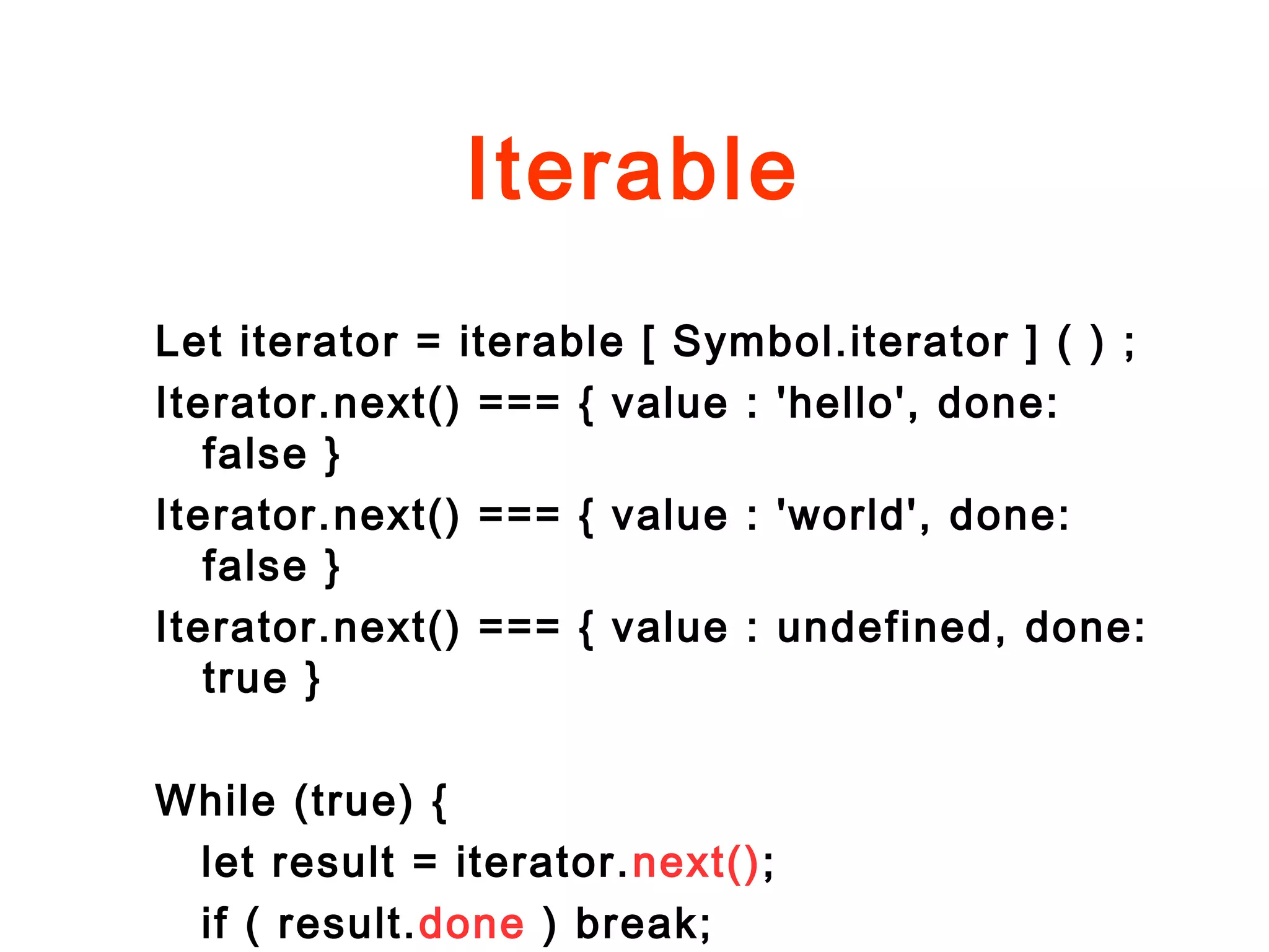 Iterable
Let iterator = iterable [ Symbol.iterator ] ( ) ;
Iterator.next() === { value : 'hello', done:
false }
Iterator.next() === { value : 'world', done:
false }
Iterator.next() === { value : undefined, done:
true }
While (true) {
let result = iterator.next();
if ( result.done ) break;
 