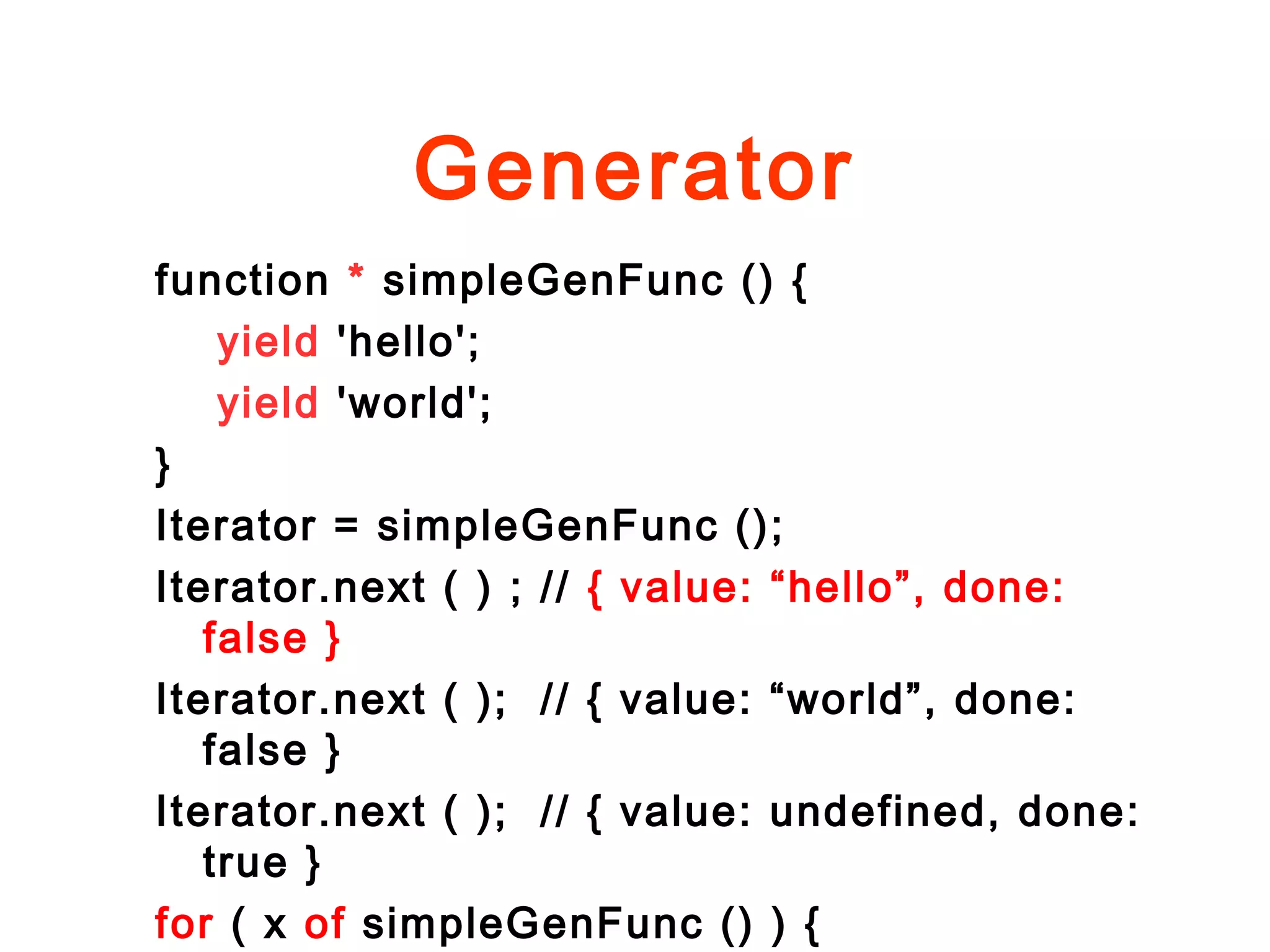 Generator
function * simpleGenFunc () {
yield 'hello';
yield 'world';
}
Iterator = simpleGenFunc ();
Iterator.next ( ) ; // { value: “hello”, done:
false }
Iterator.next ( ); // { value: “world”, done:
false }
Iterator.next ( ); // { value: undefined, done:
true }
for ( x of simpleGenFunc () ) {
 
