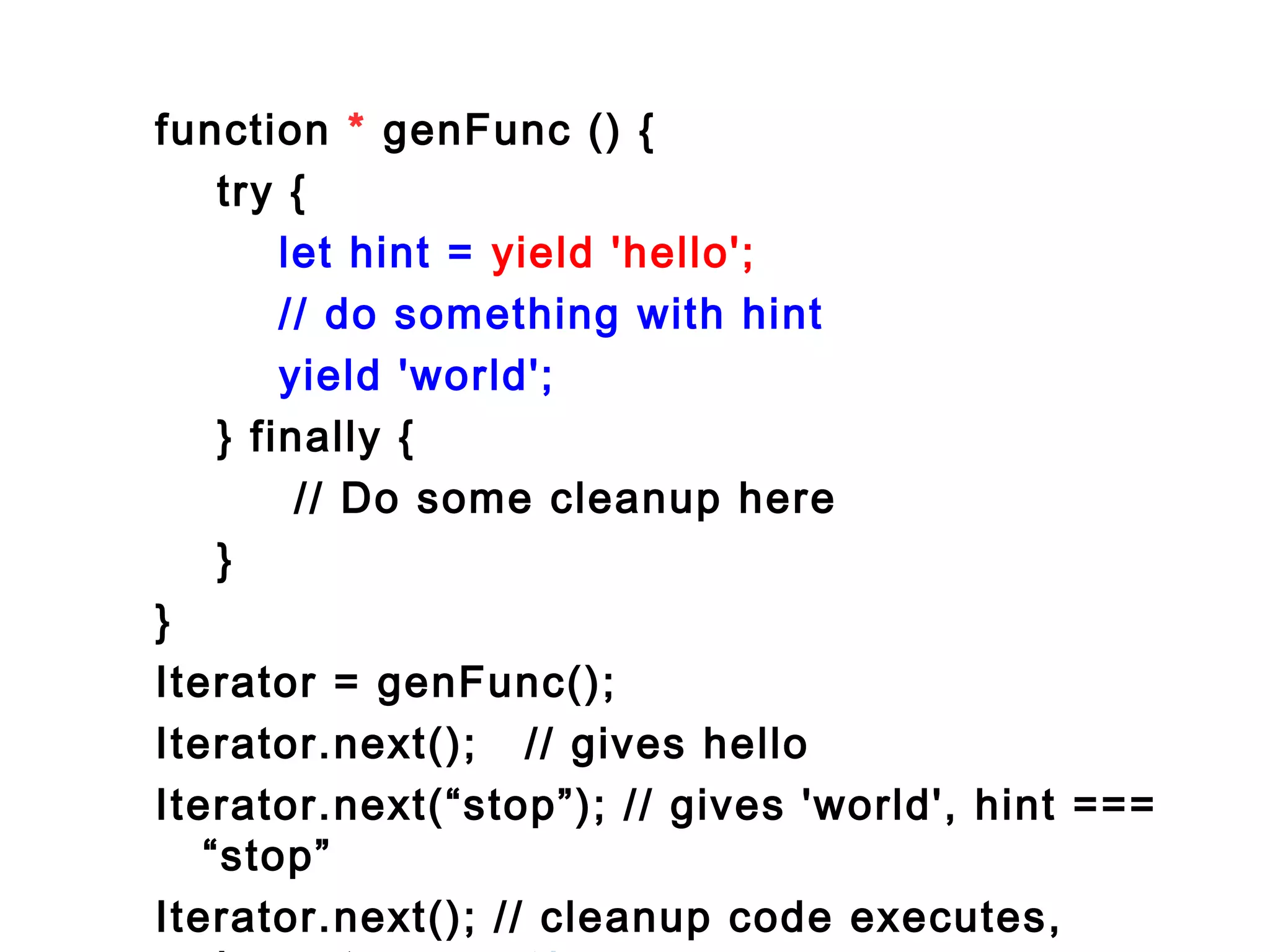 function * genFunc () {
try {
let hint = yield 'hello';
// do something with hint
yield 'world';
} finally {
// Do some cleanup here
}
}
Iterator = genFunc();
Iterator.next(); // gives hello
Iterator.next(“stop”); // gives 'world', hint ===
“stop”
Iterator.next(); // cleanup code executes,
 