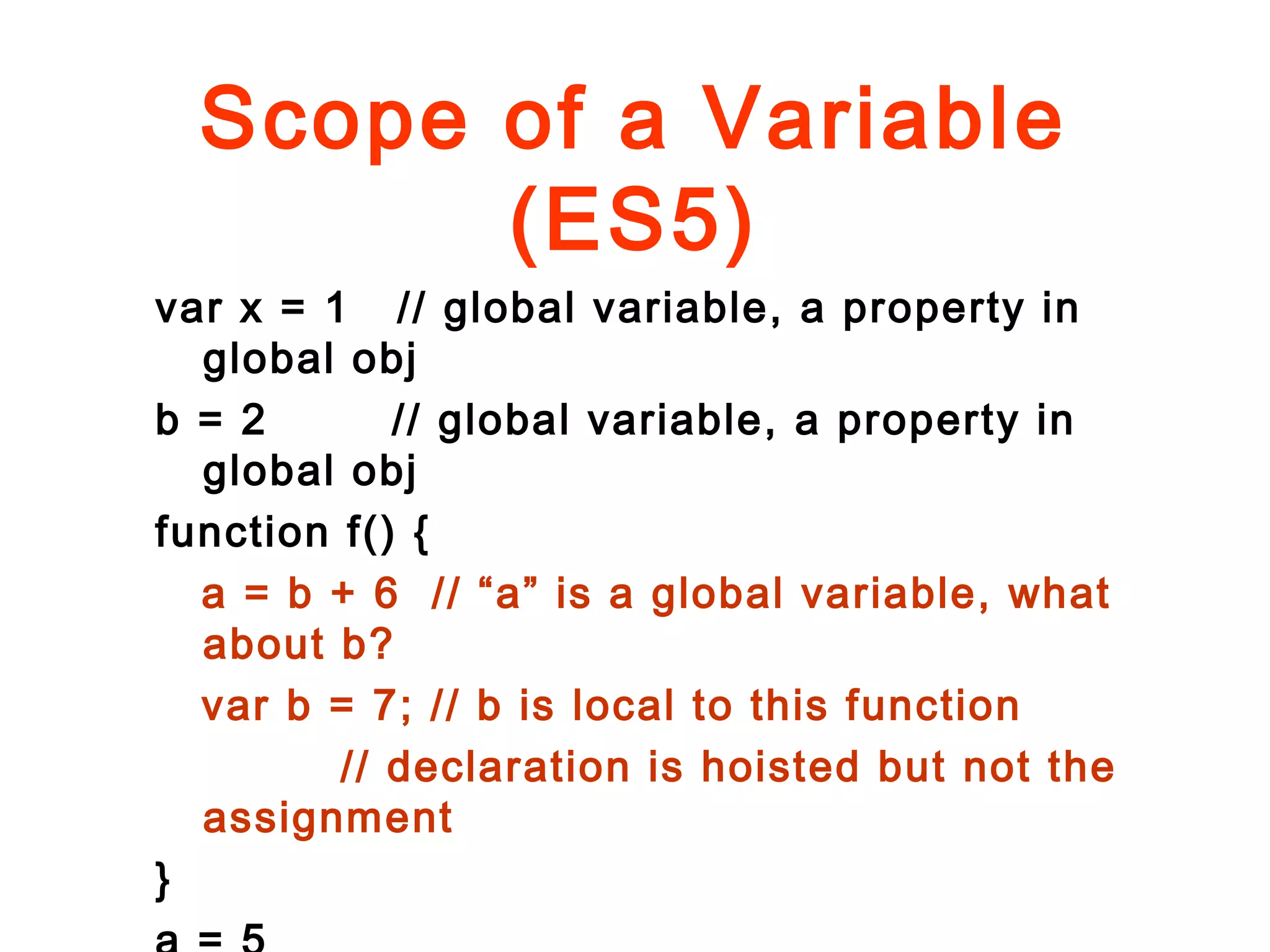 Scope of a Variable
(ES5)
var x = 1 // global variable, a property in
global obj
b = 2 // global variable, a property in
global obj
function f() {
a = b + 6 // “a” is a global variable, what
about b?
var b = 7; // b is local to this function
// declaration is hoisted but not the
assignment
}
 