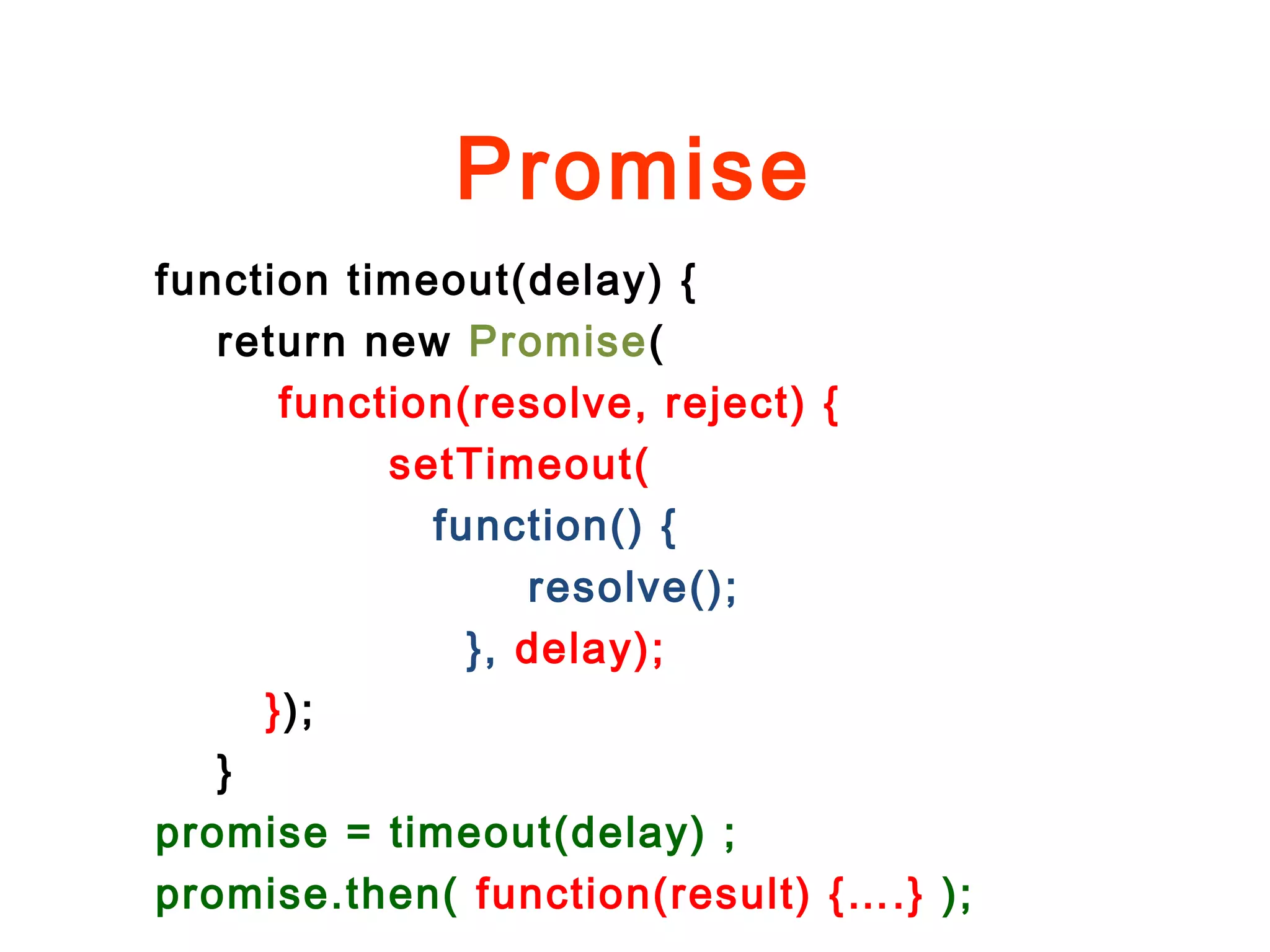 Promise
function timeout(delay) {
return new Promise(
function(resolve, reject) {
setTimeout(
function() {
resolve();
}, delay);
});
}
promise = timeout(delay) ;
promise.then( function(result) {….} );
 