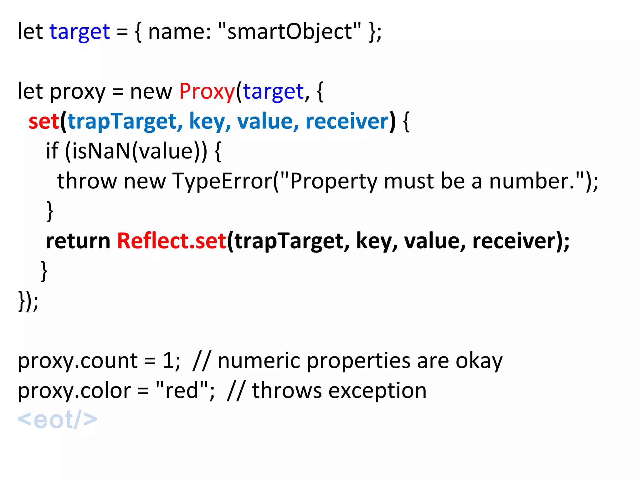 let target = { name: "smartObject" };
let proxy = new Proxy(target, {
set(trapTarget, key, value, receiver) {
if (isNaN(value)) {
throw new TypeError("Property must be a number.");
}
return Reflect.set(trapTarget, key, value, receiver);
}
});
proxy.count = 1; // numeric properties are okay
proxy.color = "red"; // throws exception
<eot/>
 