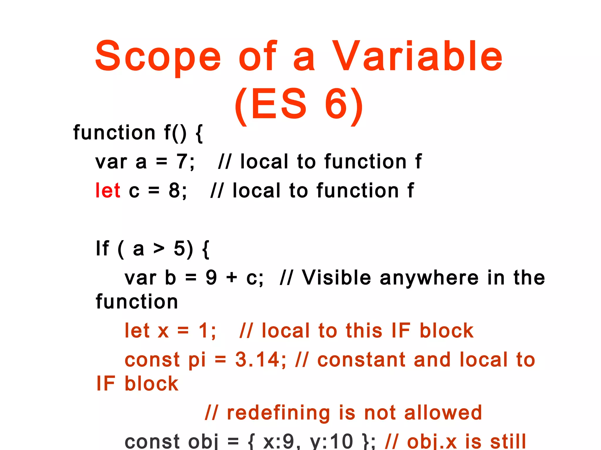 Scope of a Variable
(ES 6)
function f() {
var a = 7; // local to function f
let c = 8; // local to function f
If ( a > 5) {
var b = 9 + c; // Visible anywhere in the
function
let x = 1; // local to this IF block
const pi = 3.14; // constant and local to
IF block
// redefining is not allowed
const obj = { x:9, y:10 }; // obj.x is still
 
