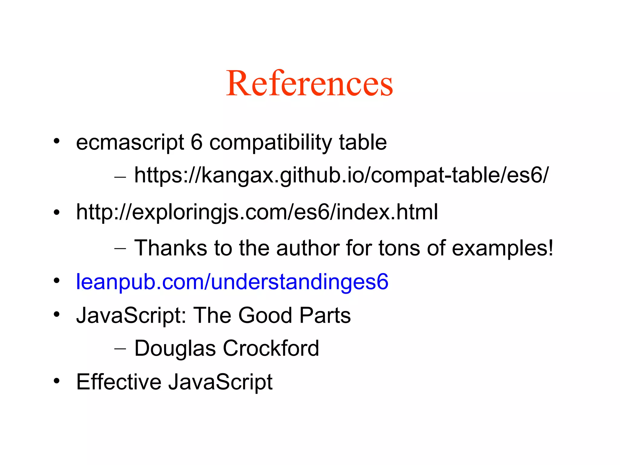 References
• ecmascript 6 compatibility table
– https://kangax.github.io/compat-table/es6/
• http://exploringjs.com/es6/index.html
– Thanks to the author for tons of examples!
• leanpub.com/understandinges6
• JavaScript: The Good Parts
– Douglas Crockford
• Effective JavaScript
 