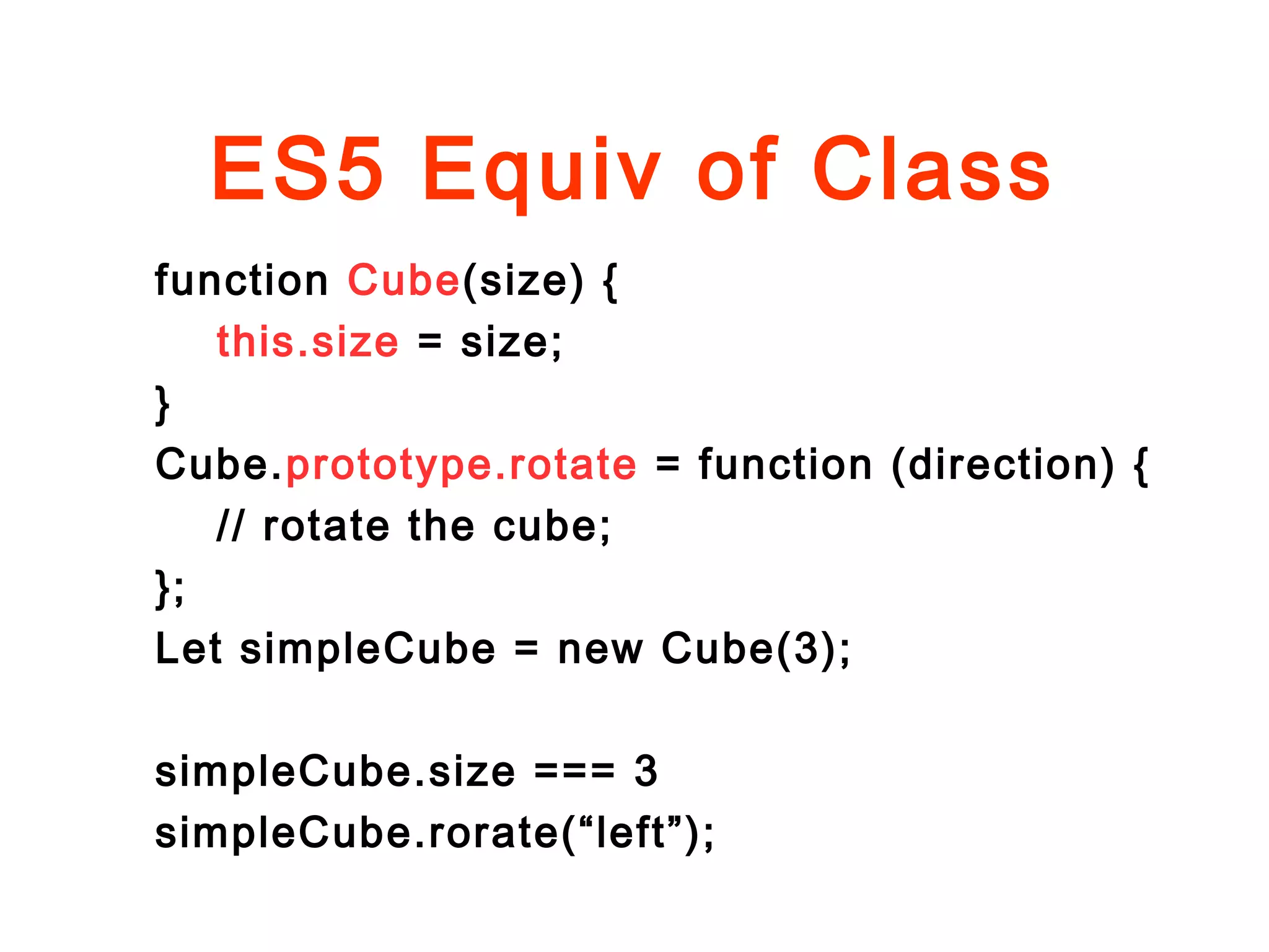 ES5 Equiv of Class
function Cube(size) {
this.size = size;
}
Cube.prototype.rotate = function (direction) {
// rotate the cube;
};
Let simpleCube = new Cube(3);
simpleCube.size === 3
simpleCube.rorate(“left”);
 