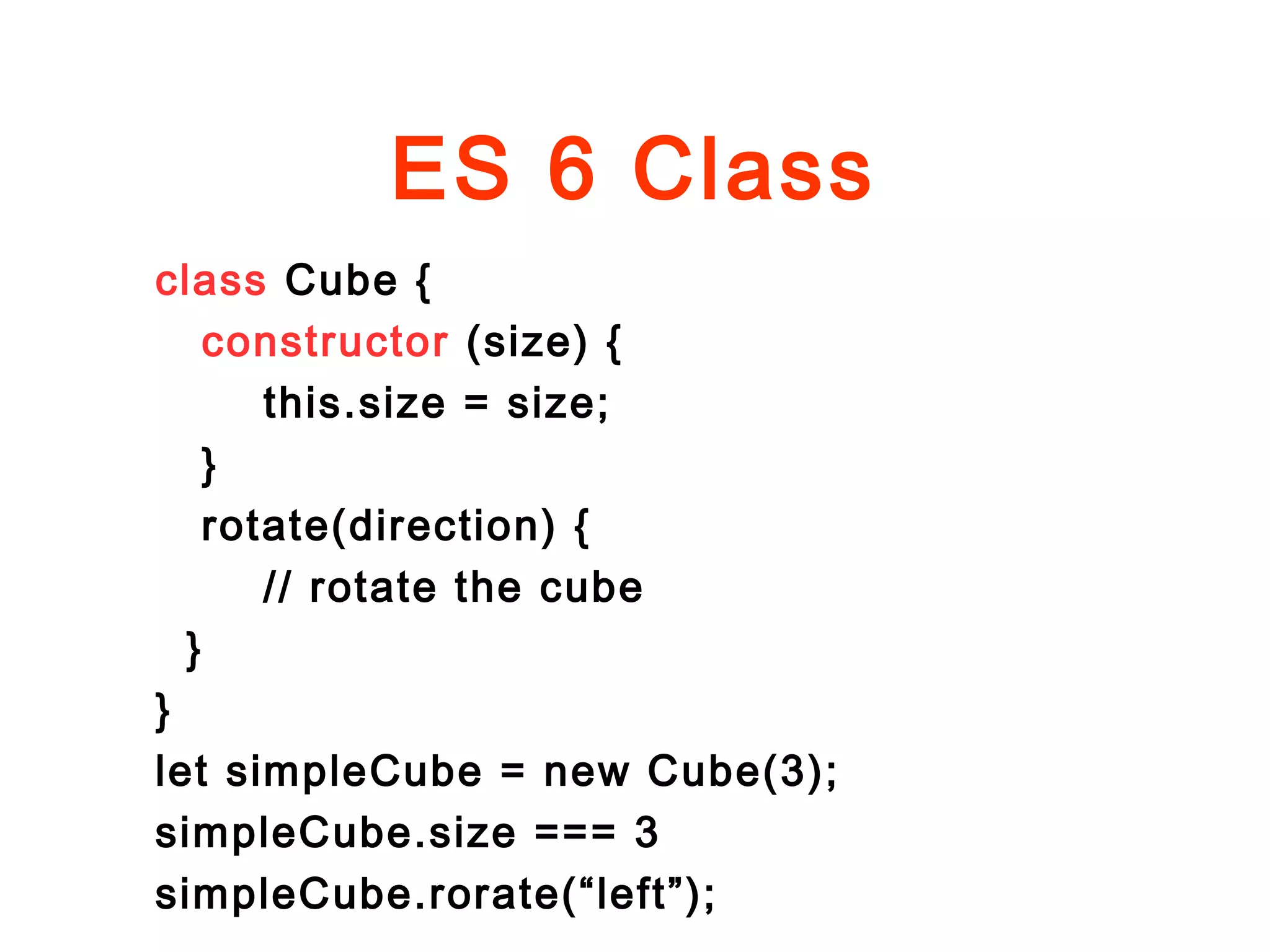 ES 6 Class
class Cube {
constructor (size) {
this.size = size;
}
rotate(direction) {
// rotate the cube
}
}
let simpleCube = new Cube(3);
simpleCube.size === 3
simpleCube.rorate(“left”);
 