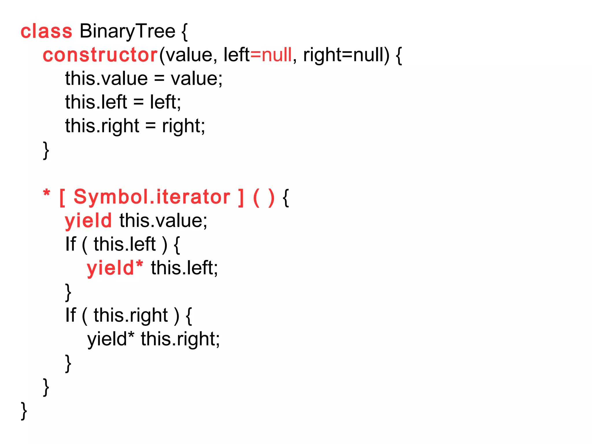 class BinaryTree {
constructor(value, left=null, right=null) {
this.value = value;
this.left = left;
this.right = right;
}
* [ Symbol.iterator ] ( ) {
yield this.value;
If ( this.left ) {
yield* this.left;
}
If ( this.right ) {
yield* this.right;
}
}
}
 