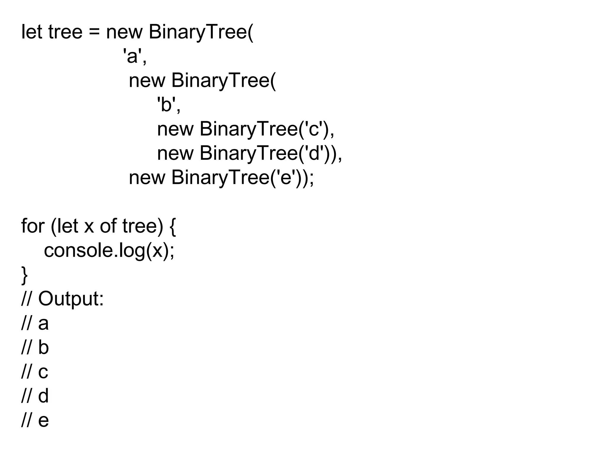 let tree = new BinaryTree(
'a',
new BinaryTree(
'b',
new BinaryTree('c'),
new BinaryTree('d')),
new BinaryTree('e'));
for (let x of tree) {
console.log(x);
}
// Output:
// a
// b
// c
// d
// e
 