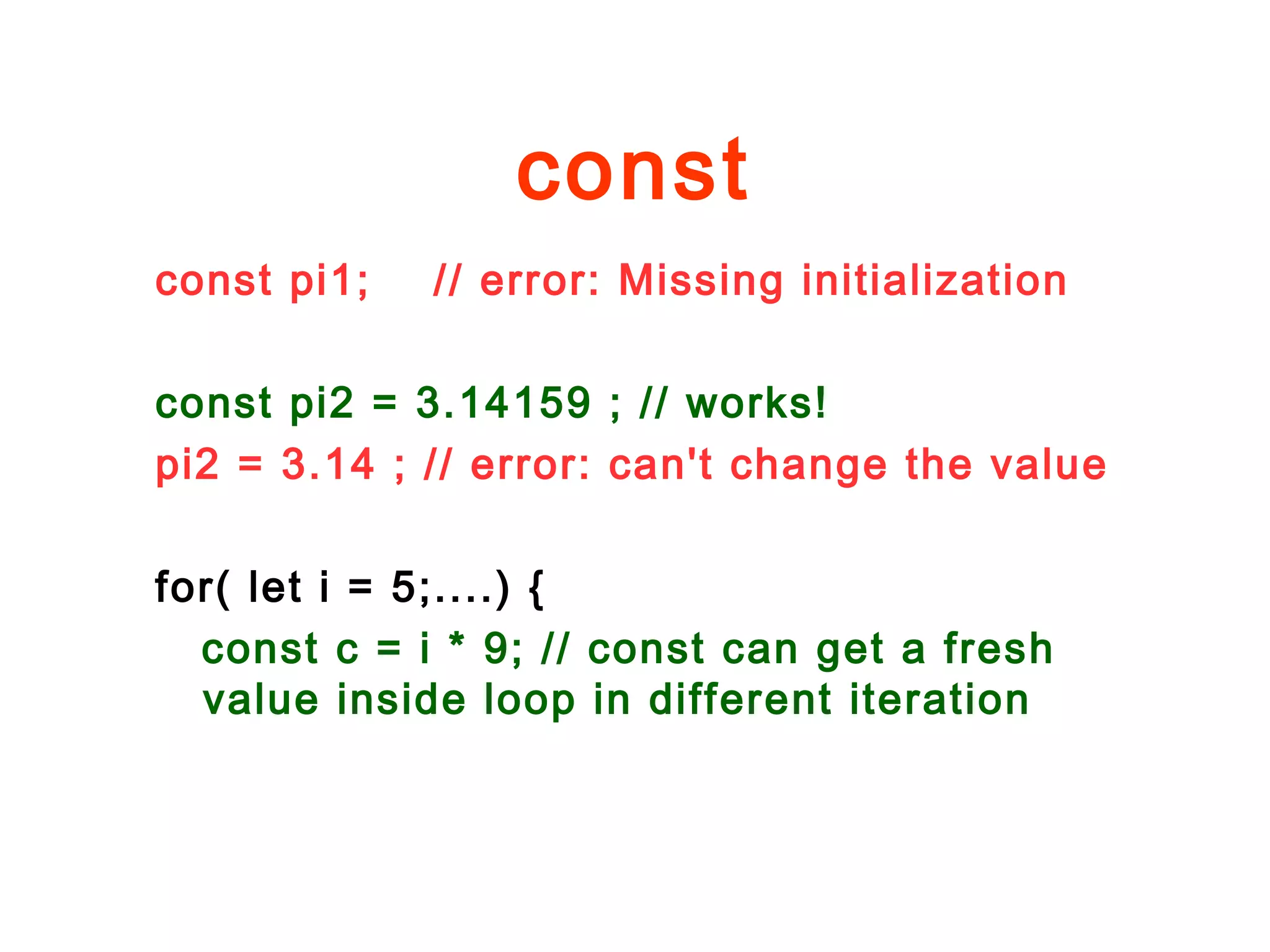const
const pi1; // error: Missing initialization
const pi2 = 3.14159 ; // works!
pi2 = 3.14 ; // error: can't change the value
for( let i = 5;....) {
const c = i * 9; // const can get a fresh
value inside loop in different iteration
 