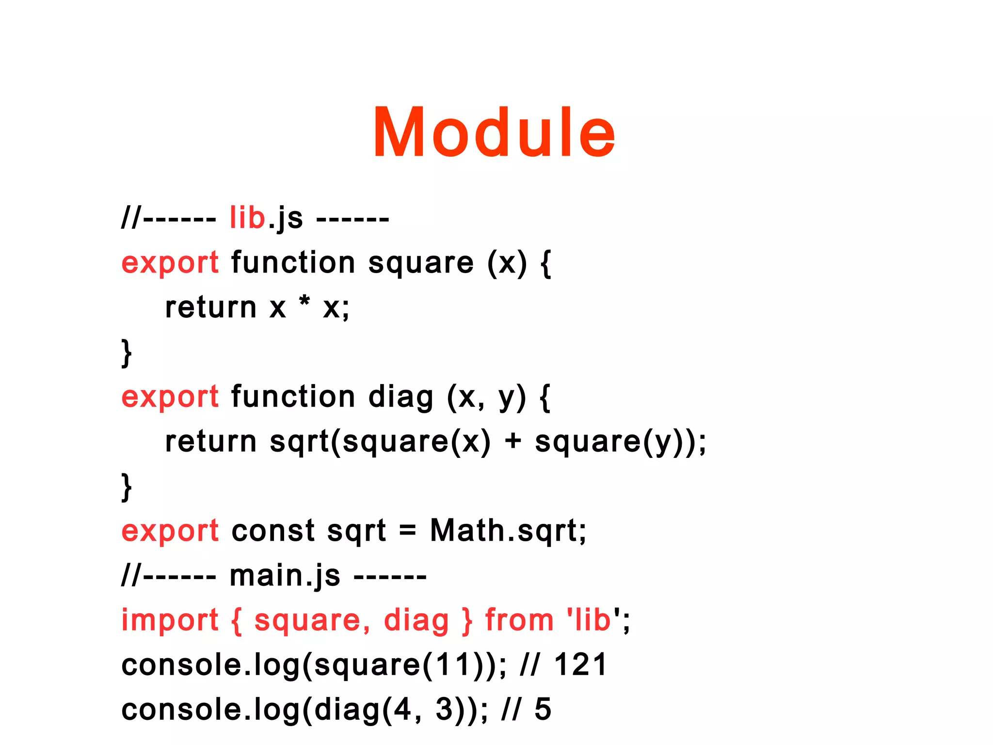 Module
//------ lib.js ------
export function square (x) {
return x * x;
}
export function diag (x, y) {
return sqrt(square(x) + square(y));
}
export const sqrt = Math.sqrt;
//------ main.js ------
import { square, diag } from 'lib';
console.log(square(11)); // 121
console.log(diag(4, 3)); // 5
 