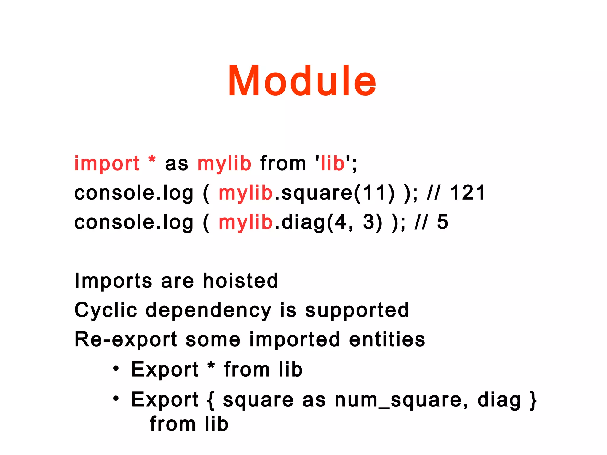 Module
import * as mylib from 'lib';
console.log ( mylib.square(11) ); // 121
console.log ( mylib.diag(4, 3) ); // 5
Imports are hoisted
Cyclic dependency is supported
Re-export some imported entities
●
Export * from lib
●
Export { square as num_square, diag }
from lib
 
