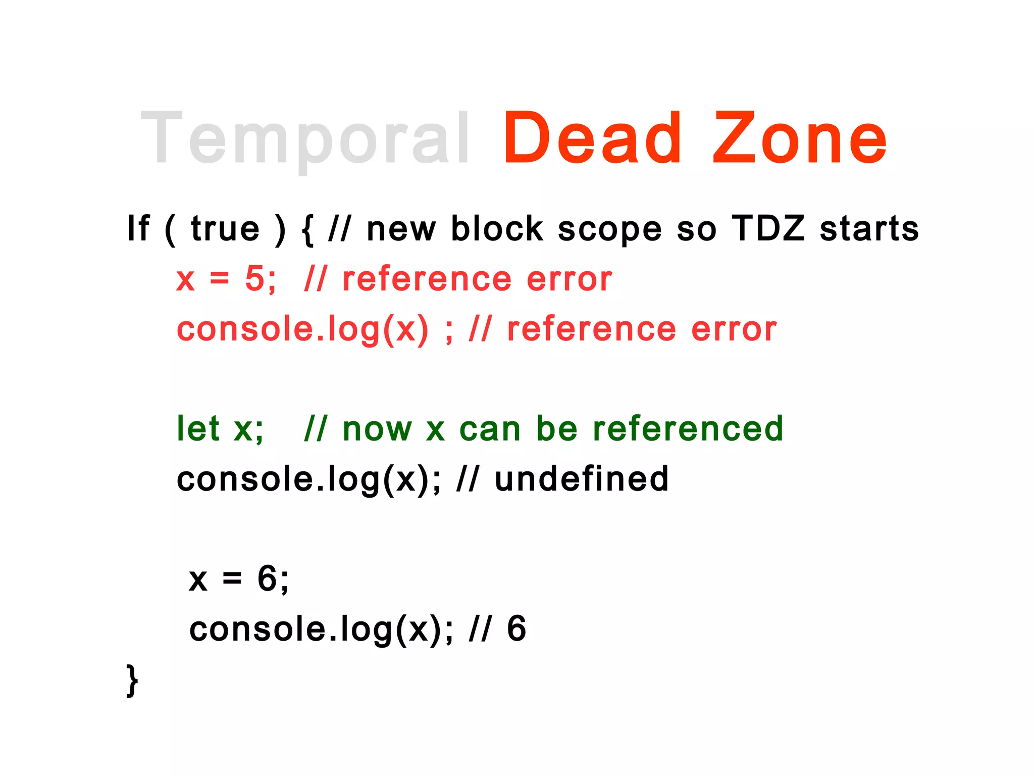 Temporal Dead Zone
Let x = 6;
If ( true ) { // new block scope so TDZ starts
console.log(x) ; // reference error (outer x
not visible)
x = 5; // reference error
let x; // now x can be referenced
console.log(x); // undefined
x = 6;
console.log(x); // 6
}
 