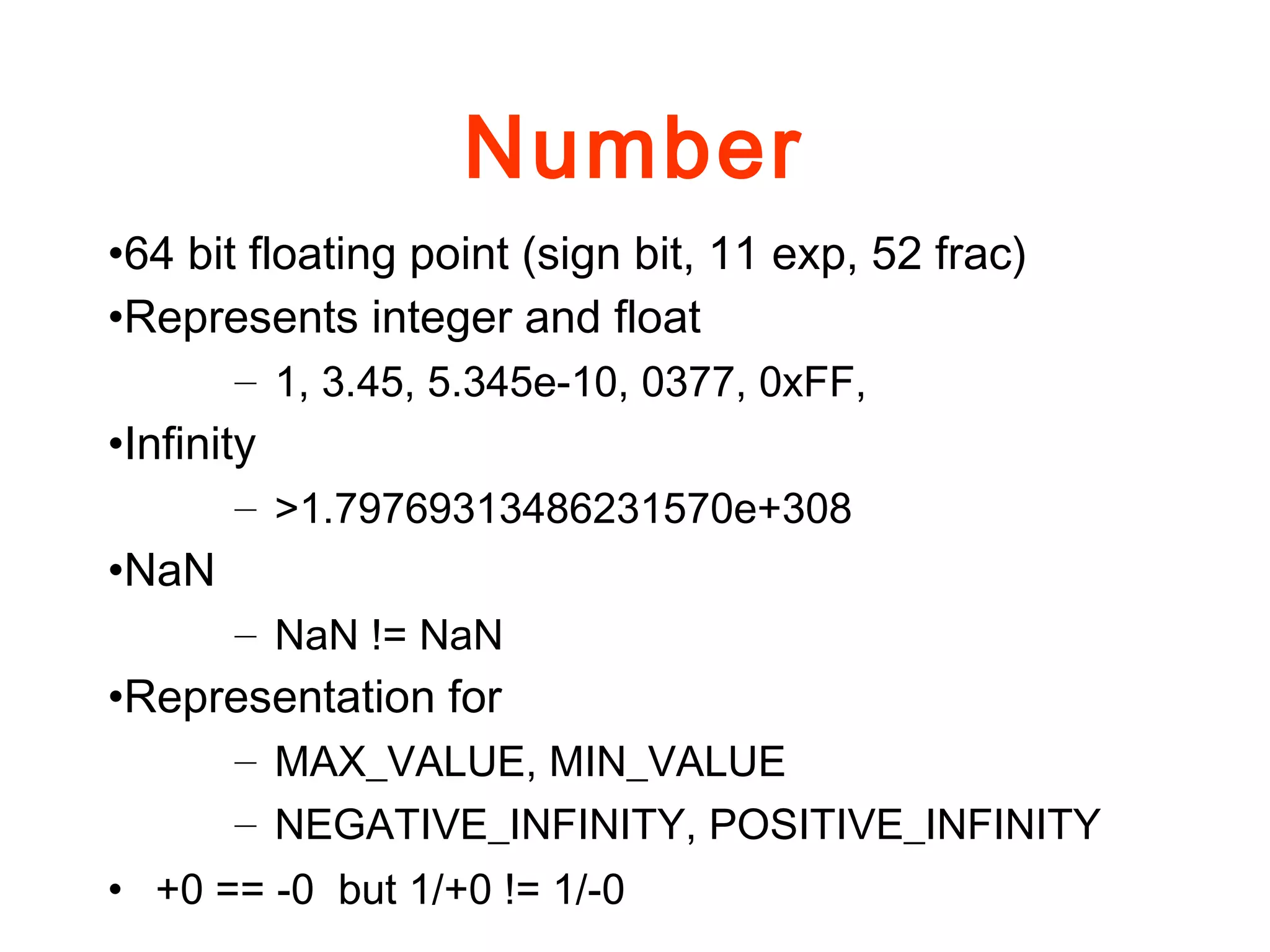 Number
•64 bit floating point (sign bit, 11 exp, 52 frac)
•Represents integer and float
– 1, 3.45, 5.345e-10, 0377, 0xFF,
•Infinity
– >1.79769313486231570e+308
•NaN
– NaN != NaN
•Representation for
– MAX_VALUE, MIN_VALUE
– NEGATIVE_INFINITY, POSITIVE_INFINITY
• +0 == -0 but 1/+0 != 1/-0
 