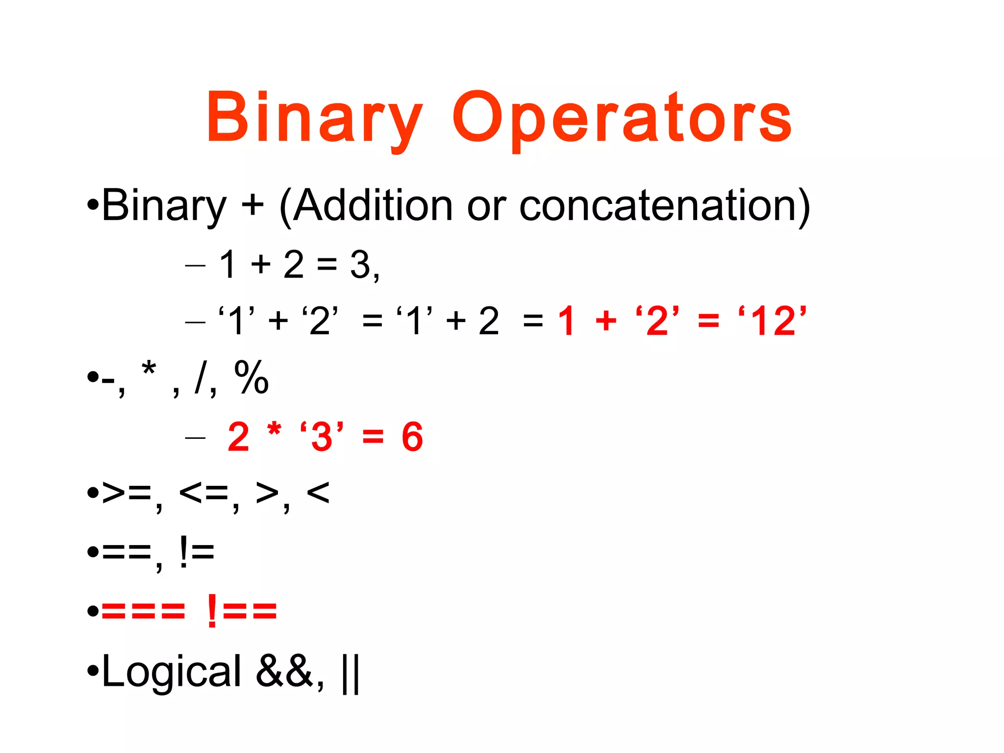 Binary Operators
•Binary + (Addition or concatenation)
– 1 + 2 = 3,
– ‘1’ + ‘2’ = ‘1’ + 2 = 1 + ‘2’ = ‘12’
•-, * , /, %
– 2 * ‘3’ = 6
•>=, <=, >, <
•==, !=
•=== !==
•Logical &&, ||
 