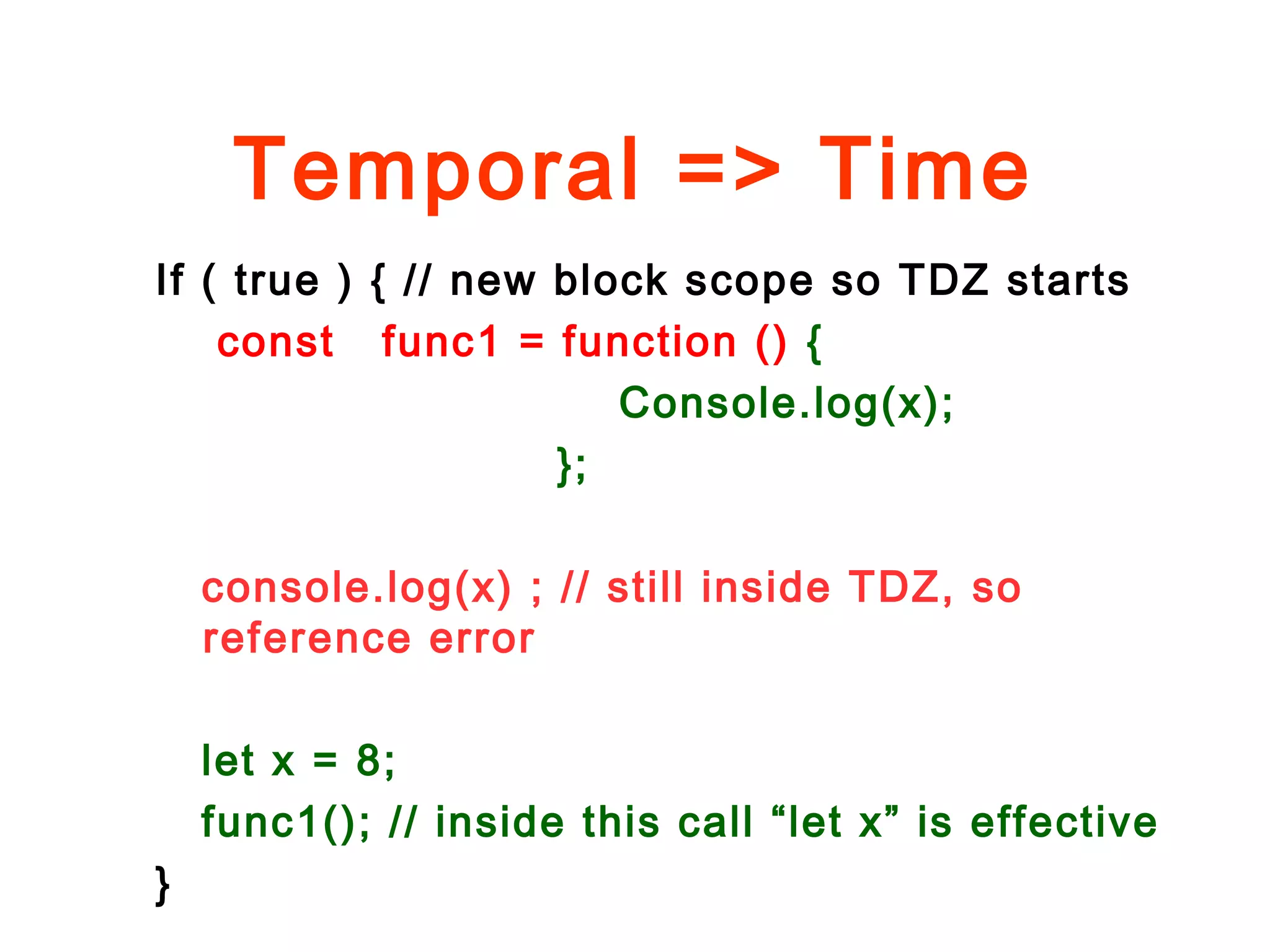 Temporal => Time
If ( true ) { // new block scope so TDZ starts
const func1 = function () {
Console.log(x);
};
console.log(x) ; // still inside TDZ, so
reference error
let x = 8;
func1(); // inside this call “let x” is effective
}
 