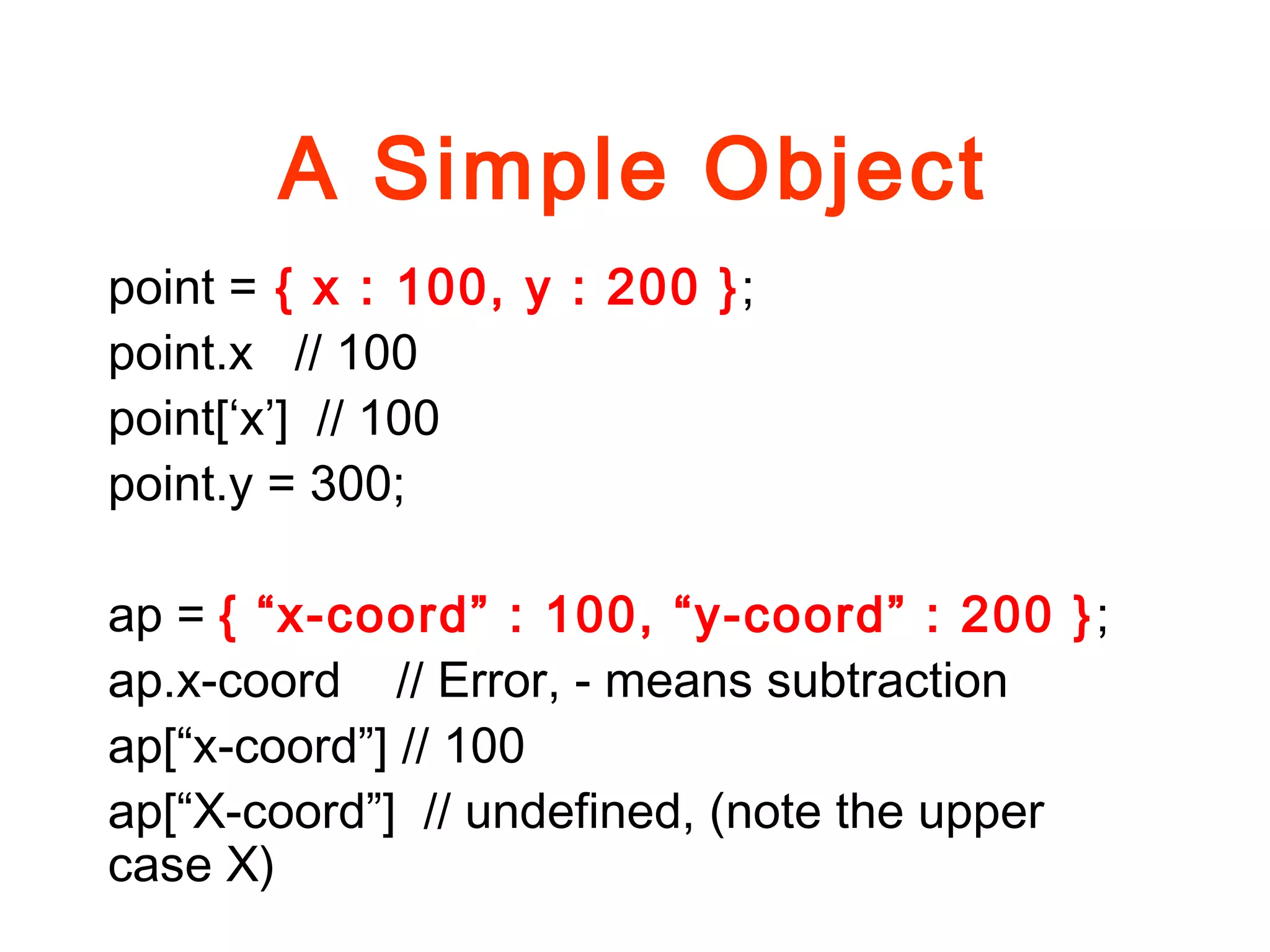A Simple Object
point = { x : 100, y : 200 };
point.x // 100
point[‘x’] // 100
point.y = 300;
ap = { “x-coord” : 100, “y-coord” : 200 };
ap.x-coord // Error, - means subtraction
ap[“x-coord”] // 100
ap[“X-coord”] // undefined, (note the upper
case X)
 