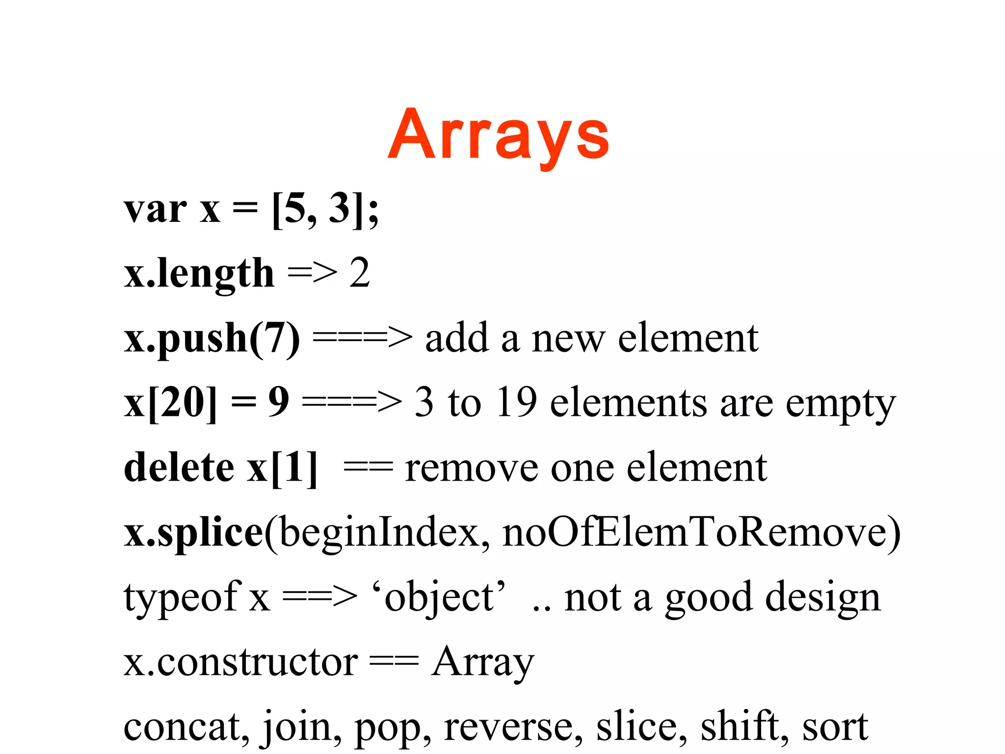 Arrays
var x = [5, 3];
x.length => 2
x.push(7) ===> add a new element
x[20] = 9 ===> 3 to 19 elements are empty
delete x[1] == remove one element
x.splice(beginIndex, noOfElemToRemove)
typeof x ==> ‘object’ .. not a good design
x.constructor == Array
concat, join, pop, reverse, slice, shift, sort
 