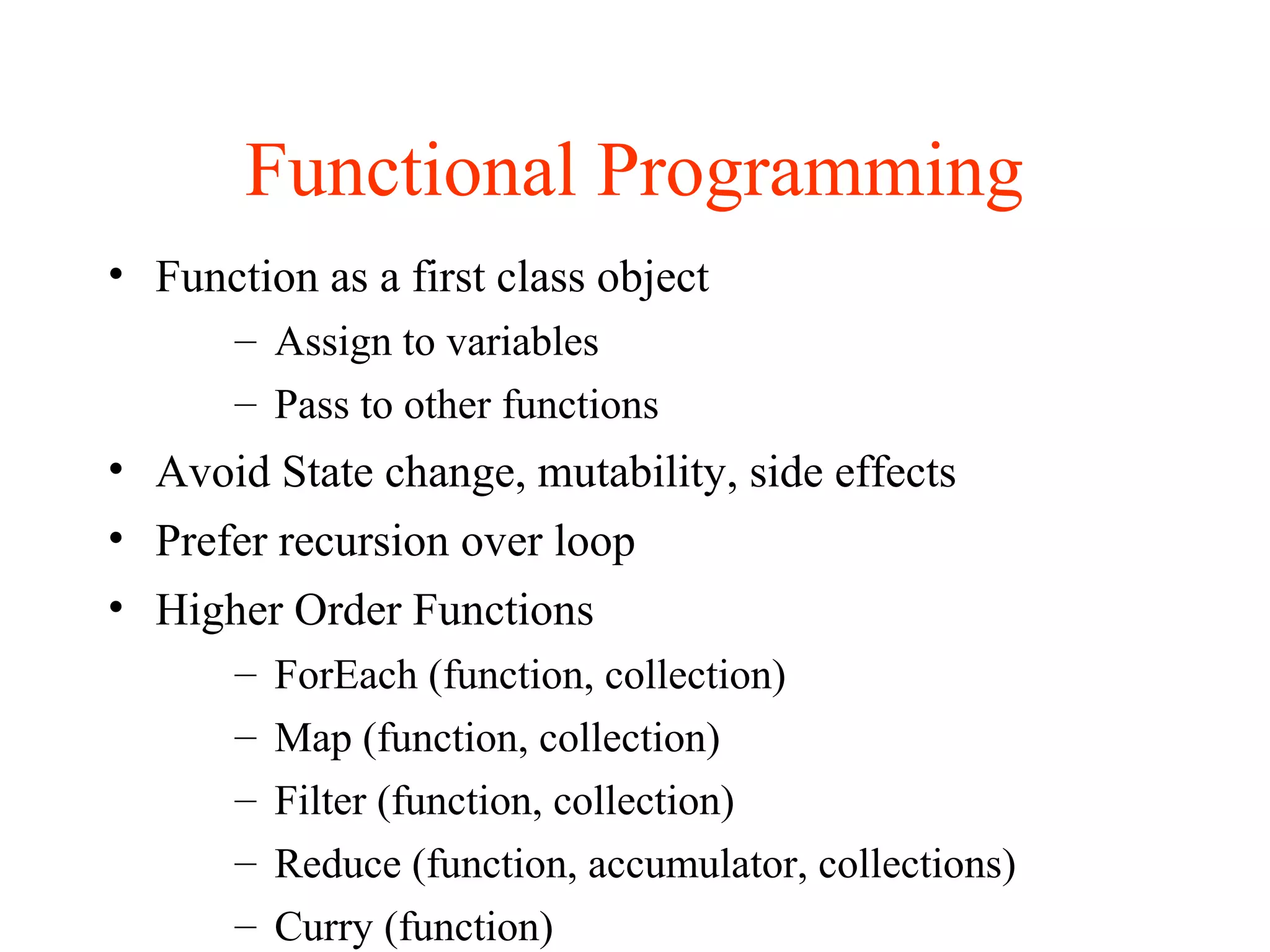 Functional Programming
• Function as a first class object
– Assign to variables
– Pass to other functions
• Avoid State change, mutability, side effects
• Prefer recursion over loop
• Higher Order Functions
– ForEach (function, collection)
– Map (function, collection)
– Filter (function, collection)
– Reduce (function, accumulator, collections)
– Curry (function)
 