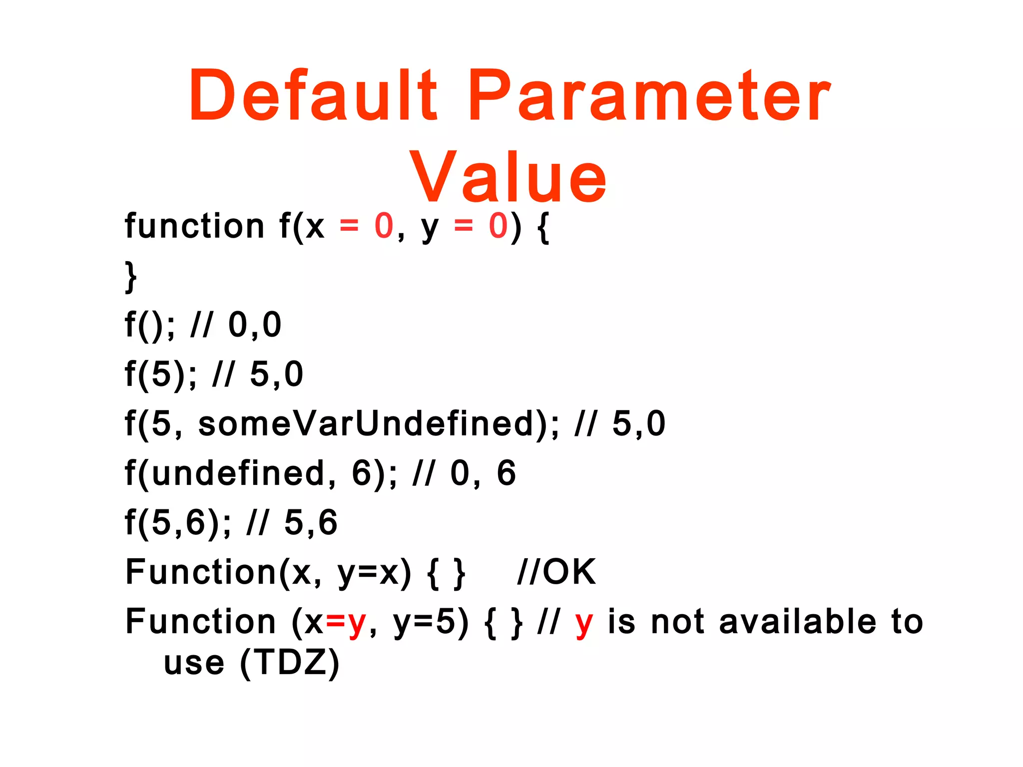 Default Parameter
Value
function f(x = 0, y = 0) {
}
f(); // 0,0
f(5); // 5,0
f(5, someVarUndefined); // 5,0
f(undefined, 6); // 0, 6
f(5,6); // 5,6
Function(x, y=x) { } //OK
Function (x=y, y=5) { } // y is not available to
use (TDZ)
 