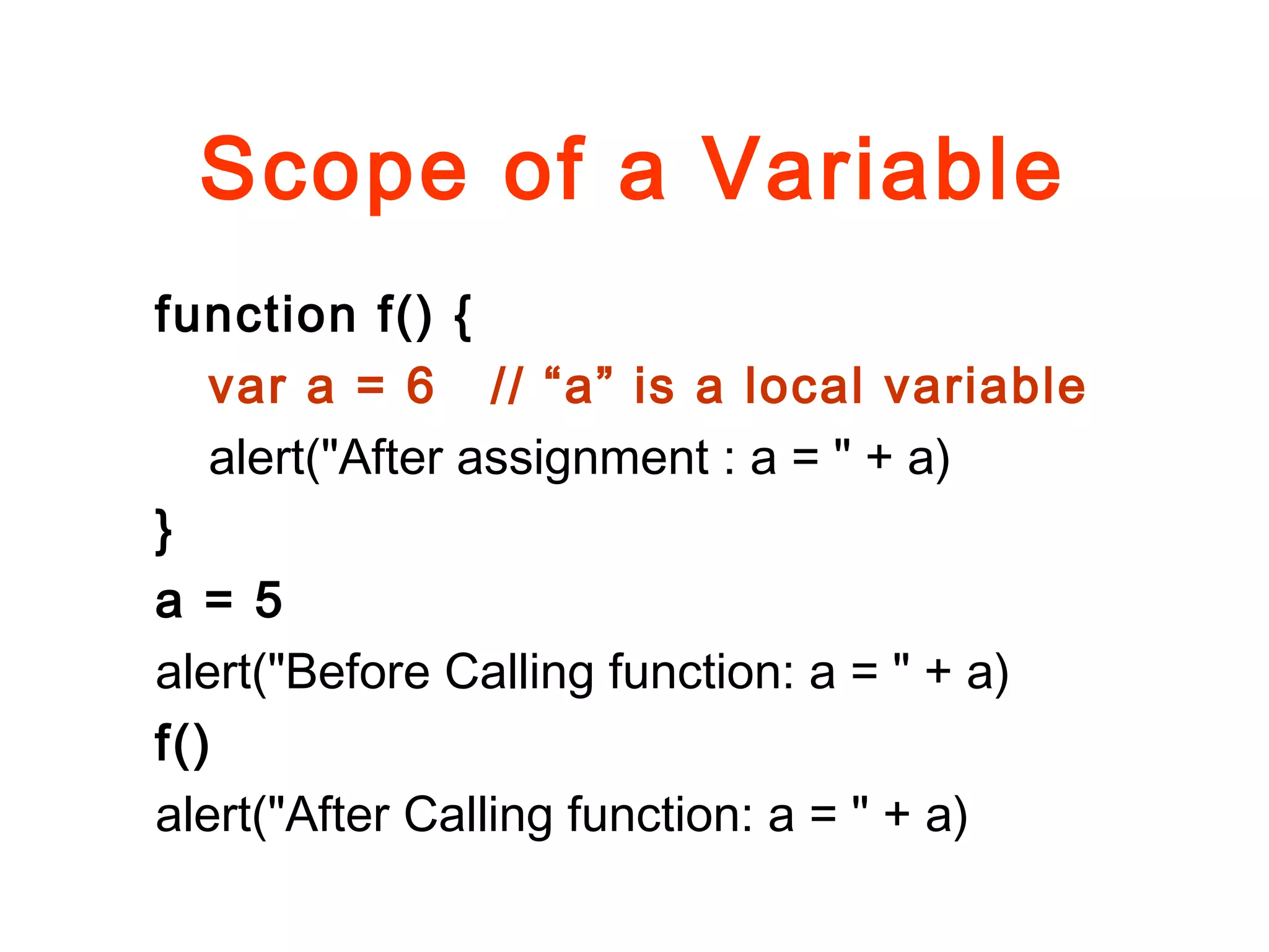 Scope of a Variable
function f() {
var a = 6 // “a” is a local variable
alert("After assignment : a = " + a)
}
a = 5
alert("Before Calling function: a = " + a)
f()
alert("After Calling function: a = " + a)
 