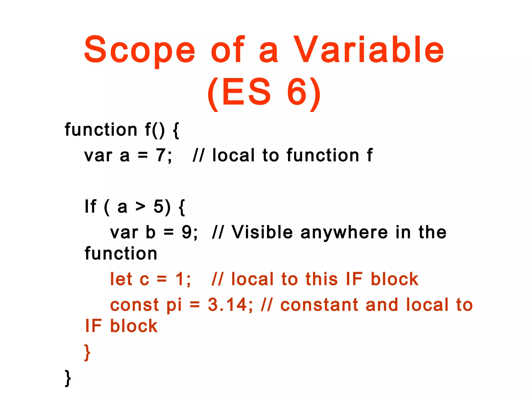 Scope of a Variable
(ES 6)
function f() {
var a = 7; // local to function f
If ( a > 5) {
var b = 9; // Visible anywhere in the
function
let c = 1; // local to this IF block
const pi = 3.14; // constant and local to
IF block
}
}
 