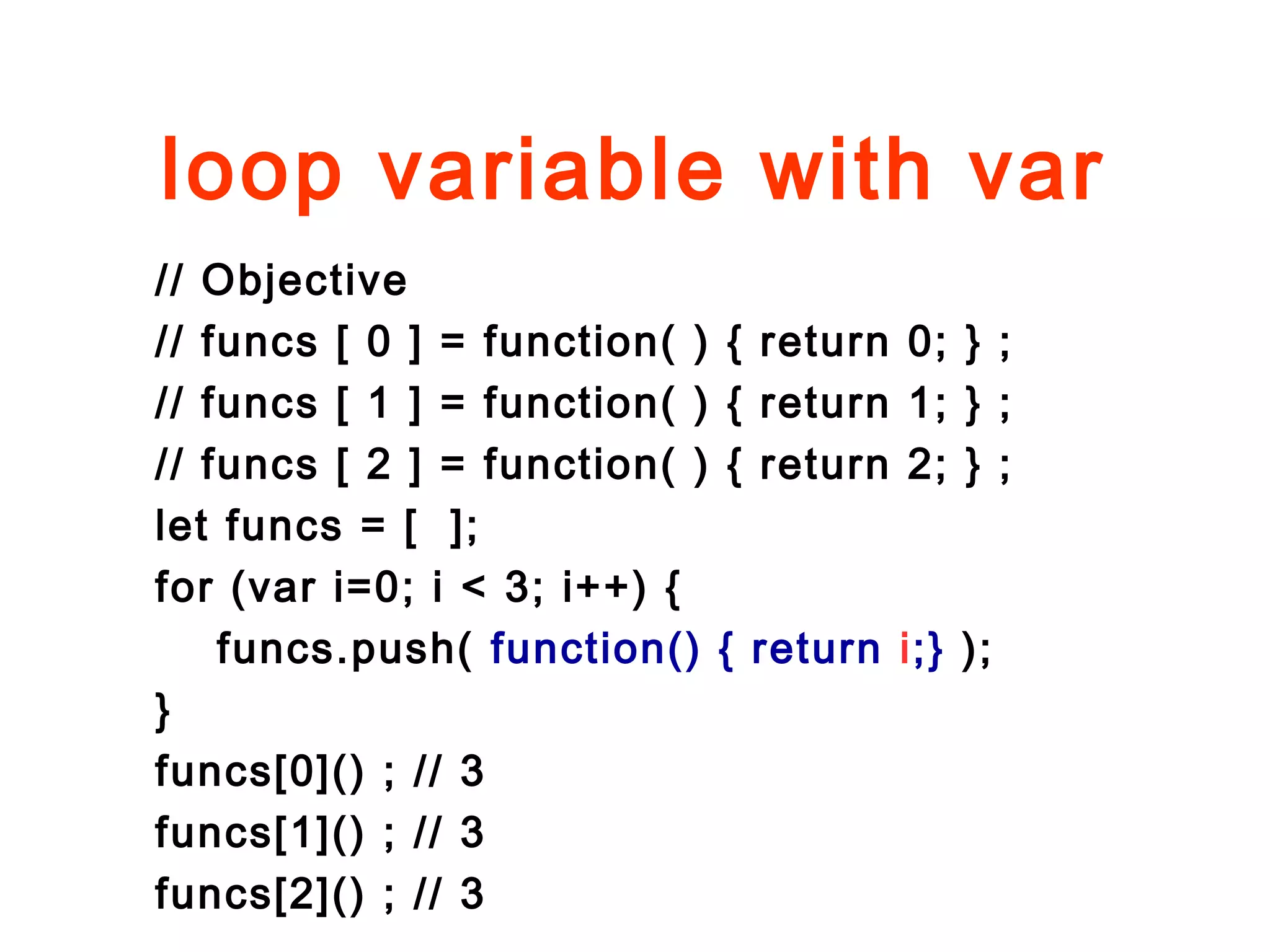 loop variable with var
// Objective
// funcs [ 0 ] = function( ) { return 0; } ;
// funcs [ 1 ] = function( ) { return 1; } ;
// funcs [ 2 ] = function( ) { return 2; } ;
let funcs = [ ];
for (var i=0; i < 3; i++) {
funcs.push( function() { return i;} );
}
funcs[0]() ; // 3
funcs[1]() ; // 3
funcs[2]() ; // 3
 