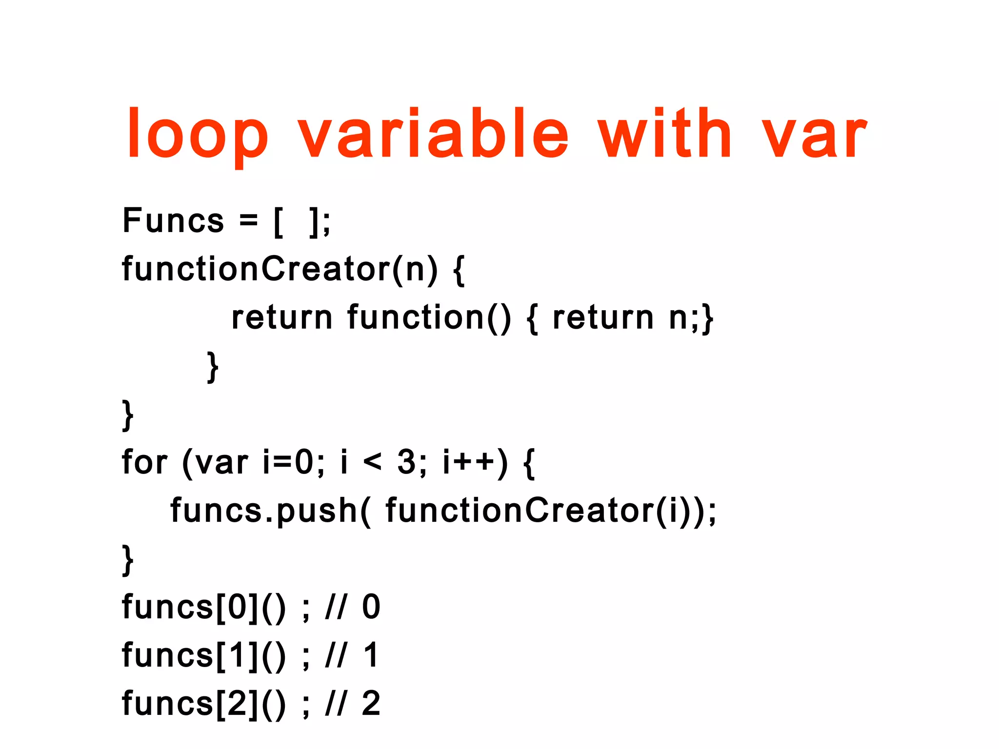 loop variable with var
Funcs = [ ];
functionCreator(n) {
return function() { return n;}
}
}
for (var i=0; i < 3; i++) {
funcs.push( functionCreator(i));
}
funcs[0]() ; // 0
funcs[1]() ; // 1
funcs[2]() ; // 2
 