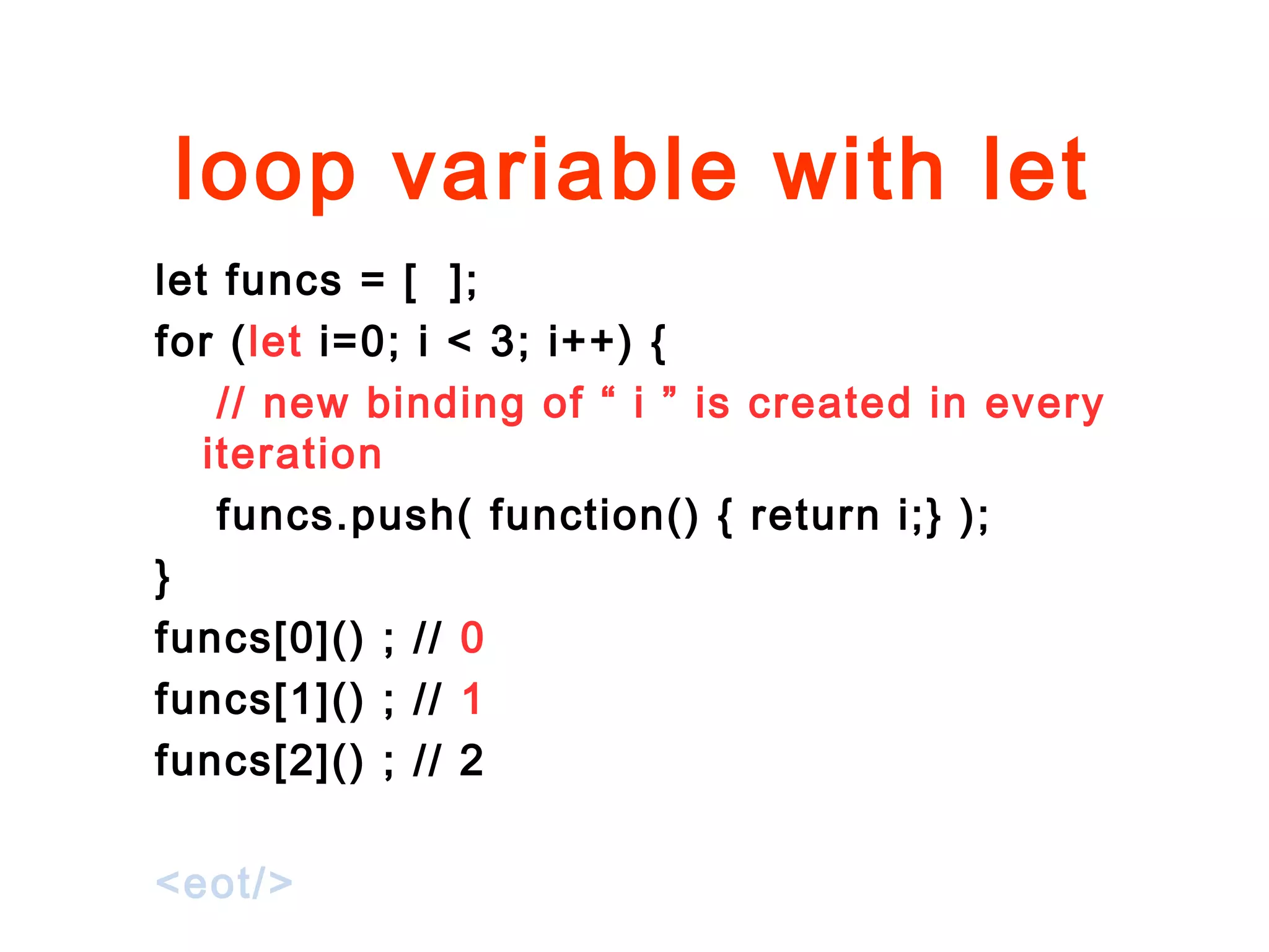 loop variable with let
let funcs = [ ];
for (let i=0; i < 3; i++) {
// new binding of “ i ” is created in every
iteration
funcs.push( function() { return i;} );
}
funcs[0]() ; // 0
funcs[1]() ; // 1
funcs[2]() ; // 2
<eot/>
 