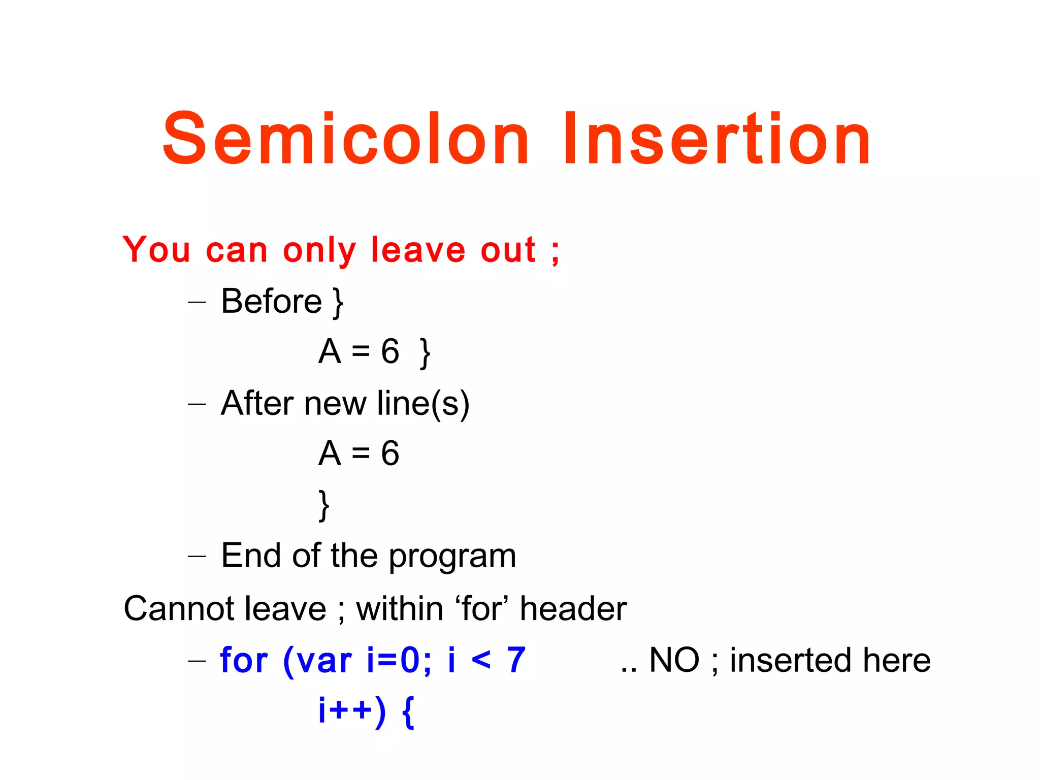 Semicolon Insertion
You can only leave out ;
– Before }
A = 6 }
– After new line(s)
A = 6
}
– End of the program
Cannot leave ; within ‘for’ header
– for (var i=0; i < 7 .. NO ; inserted here
i++) {
 