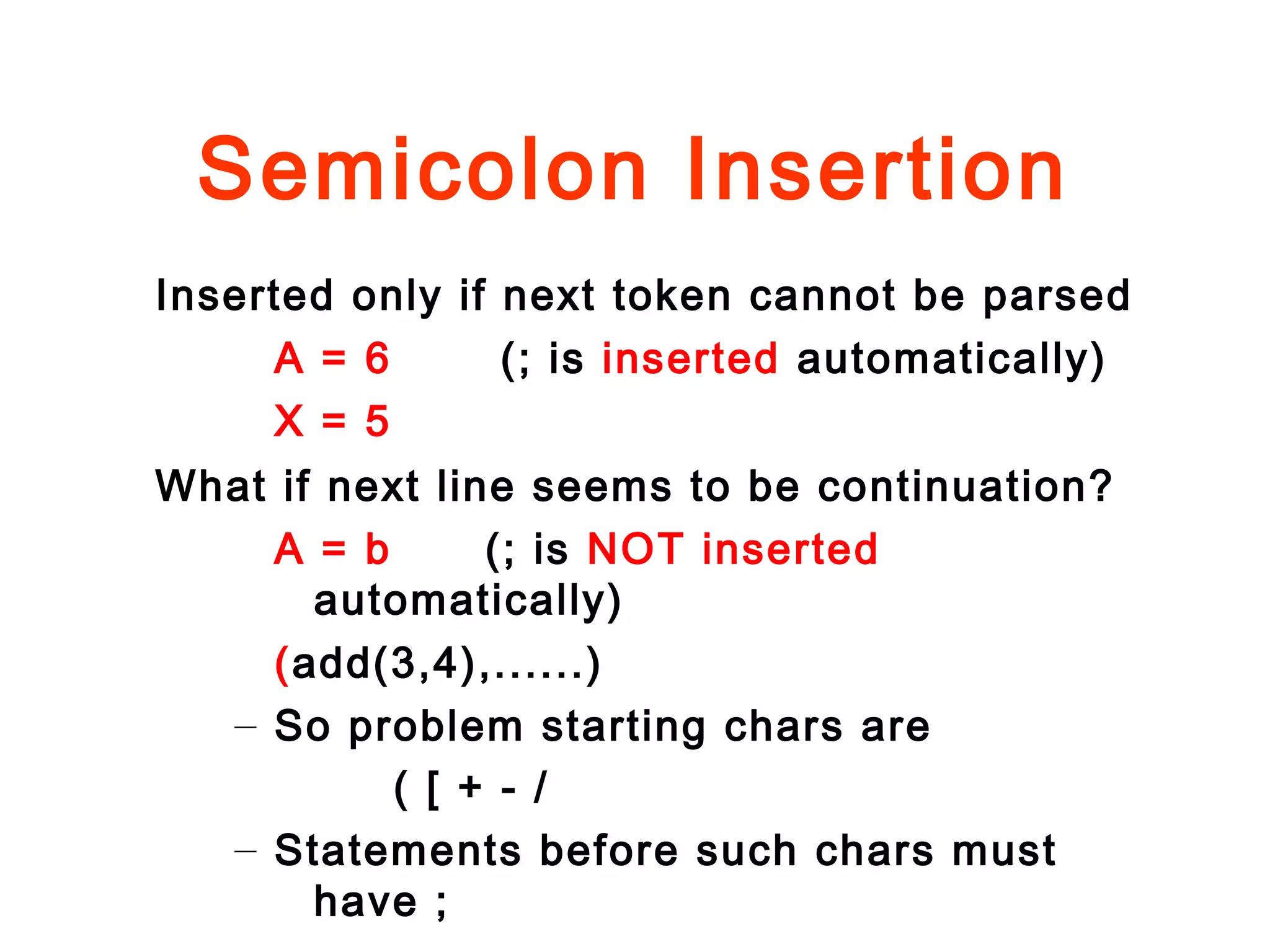 Semicolon Insertion
Inserted only if next token cannot be parsed
A = 6 (; is inserted automatically)
X = 5
What if next line seems to be continuation?
A = b (; is NOT inserted
automatically)
(add(3,4),......)
– So problem starting chars are
( [ + - /
– Statements before such chars must
have ;
 