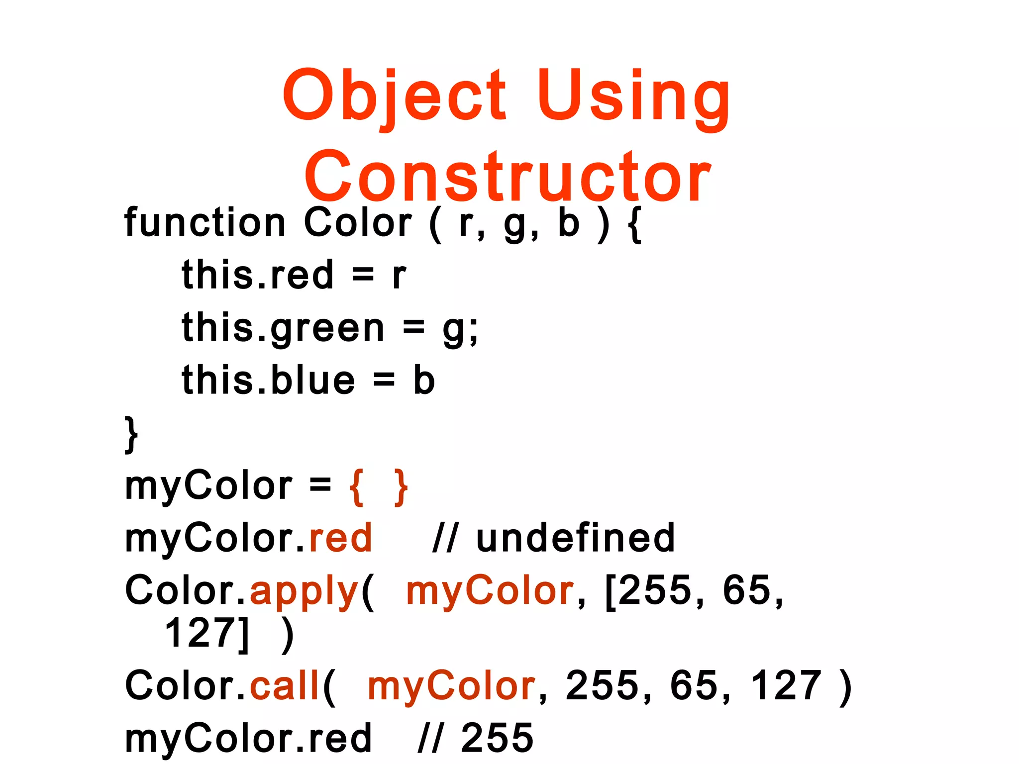 Object Using
Constructor
function Color ( r, g, b ) {
this.red = r
this.green = g;
this.blue = b
}
myColor = { }
myColor.red // undefined
Color.apply( myColor, [255, 65,
127] )
Color.call( myColor, 255, 65, 127 )
myColor.red // 255
 